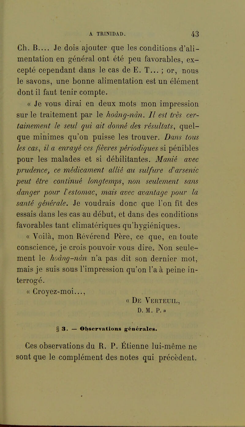 Ch. B.... Je dois ajouter que les conditioDs d'ali- mentation en général ont été peu favorables, ex- cepté cependant dans le cas de E. T... ; or, nous le savons, une bonne alimentation est un élément dont il faut tenir compte. « Je vous dirai en deux mots mon impression sur le traitement par le hoàng-nàn. Il est très cer- tainement le seul qui ait donné des résultats, quel- que minimes qu'on puisse les trouver. Da7is tous les cas, il a enrayé ces fièvres périodiques si pénibles pour les malades et si débilitantes. Manié avec prudence, ce médicament allié au sulfure d'arsenic peut être continué longtemps, non seulement sans danger pour l'estomac, mais avec avantage pour la santé générale. Je voudrais donc que l'on fît des essais dans les cas au début, et dans des conditions favorables tant climatériques qu'hygiéniques. « Voilà, mon Révérend Père, ce que, en toute conscience^ je crois pouvoir vous dire. Non seule- ment le hoàng-nàn n'a pas dit son dernier mot, mais je suis sous l'impression qu'on l'a à peine in- terrogé. « Croyez-moi..., « De Verteuil, D. M. P. » § 3. — ObserTations g^énérales. Ces observations du R. P. Étienne lui-même ne sont que le complément des notes qui précèdent.