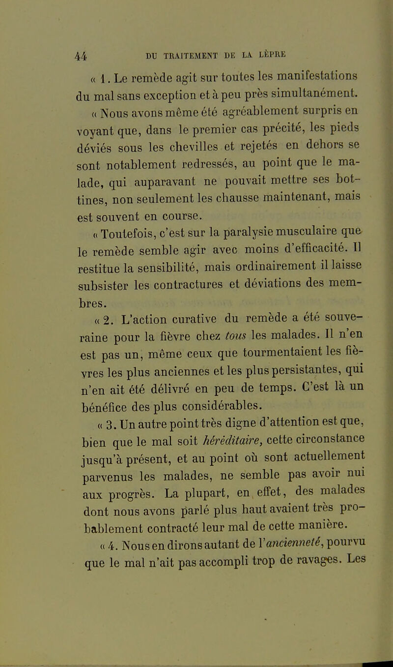 « 1. Le remède agit sur toutes les manifestations du mal sans exception et à peu près simultanément. (( Nous avons même été agréablement surpris en voyant que, dans le premier cas précité, les pieds déviés sous les chevilles et rejetés en dehors se sont notablement redressés, au point que le ma- lade, qui auparavant ne pouvait mettre ses bot- tines, non seulement les chausse maintenant, mais est souvent en course. « Toutefois, c'est sur la paralysie musculaire que le remède semble agir avec moins d'efficacité. Il restitue la sensibilité, mais ordinairement il laisse subsister les contractures et déviations des mem- bres. «2. L'action curative du remède a été souve- raine pour la fièvre chez tous les malades. Il n'en est pas un, même ceux que tourmentaient les fiè- vres les plus anciennes et les plus persistantes, qui n'en ait été délivré en peu de temps. C'est là un bénéfice des plus considérables. « 3. Un autre point très digne d'attention est que, bien que le mal soit héréditaire, cette circonstance jusqu'à présent, et au point où sont actuellement parvenus les malades, ne semble pas avoir nui aux progrès. La plupart, en effet, des malades dont nous avons parlé plus haut avaient très pro- bablement contracté leur mal de cette manière. « 4. Nous en dirons autant de Y ancienneté, pourvu que le mal n'ait pas accompli trop de ravages. Les