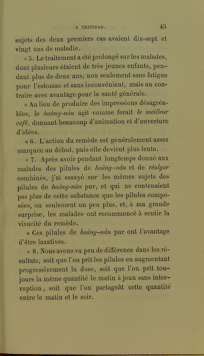 sujets des deux premiers cas avaient dix-sept et vingt ans de maladie. « 5. Le traitement a été prolongé sur les malades, dont plusieurs étaient de très jeunes enfants, pen- dant plus de deux ans, non seulement sans fatigue pour l'estomac et sans inconvénient, mais au con- traire avec avantage pour la santé générale. « Au lieu de produire des impressions désagréa- bles, le hoàng-nàn agit comme ferait le meilleur café, donnant beaucoup d'animation et d'ouverture d'idées. « 6. L'action du remède est généralement assez marquée au début, puis elle devient plus lente. « 7. Après avoir pendant longtemps donné aux malades des pilules de hoàng-nàn et de réalgar combinés, j'ai essayé sur les mêmes sujets des pilules de hoàng-nàn pur, et qui ne contenaient pas plus de cette substance que les pilules compo- sées, ou seulement un peu plus, et, à ma grande surprise, les malades ont recommencé à sentir la vivacité du remède. « Ces pilules de hoàng-nàn pur ont l'avantage d'être laxatives. (( 8. Nous avons vu peu de différence dans les ré- sultats, soit que l'on prît les pilules en augmentant progressivement la dose, soit que l'on prît tou- jours la même quantité le matin à jeun sans inter- ruption , soit que l'on partageât cette quantité entre le matin et le soir.