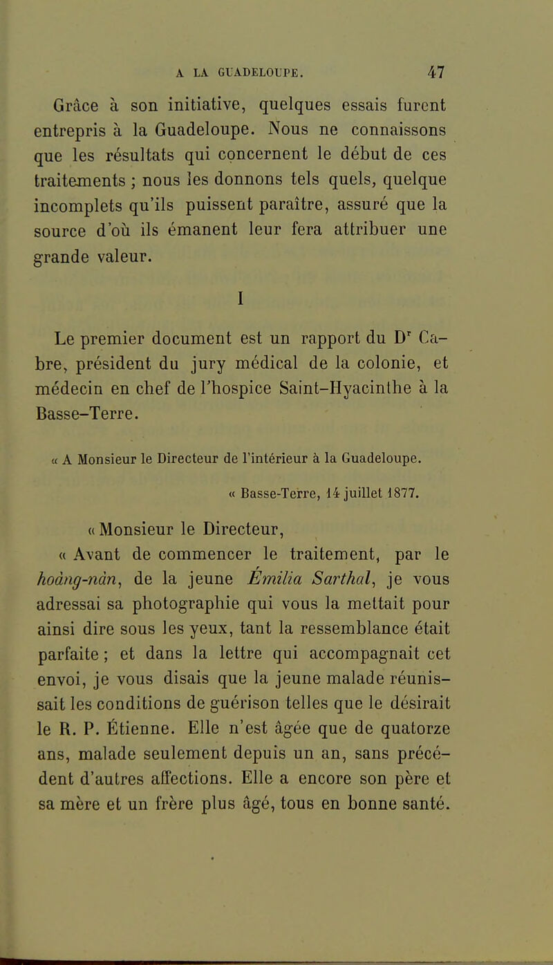 Grâce à son initiative, quelques essais furent entrepris à la Guadeloupe. Nous ne connaissons que les résultats qui concernent le début de ces traitements ; nous les donnons tels quels, quelque incomplets qu'ils puissent paraître, assuré que la source d'oii ils émanent leur fera attribuer une grande valeur. I Le premier document est un rapport du D' Ca- bre, président du jury médical de la colonie, et médecin en chef de Thospice Saint-Hyacinthe à la Basse-Terre. a A Monsieur le Directeur de l'intérieur à la Guadeloupe. « Basse-Terre, 14 juillet 1877. « Monsieur le Directeur, « Avant de commencer le traitement, par le hodng-nàn, de la jeune Emilia Sarthal, je vous adressai sa photographie qui vous la mettait pour ainsi dire sous les yeux, tant la ressemblance était parfaite ; et dans la lettre qui accompagnait cet envoi, je vous disais que la jeune malade réunis- sait les conditions de guérison telles que le désirait le R. P. Étienne. Elle n'est âgée que de quatorze ans, malade seulement depuis un an, sans précé- dent d'autres afTections. Elle a encore son père et sa mère et un frère plus âgé, tous en bonne santé.