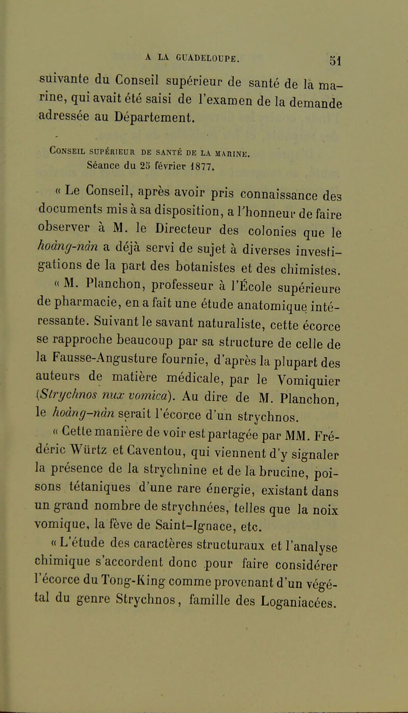 suivante du Conseil supérieur de santé de là ma- rine, qui avait été saisi de l'examen de la demande adressée au Département. Conseil supérieur de santé de la marine. Séance du 2o février 1877. « Le Conseil, après avoir pris connaissance des documents mis à sa disposition, a Thonneur de faire observer à M. le Directeur des colonies que le hoàng-nàn a déjà servi de sujet à diverses investi- gations de la part des botanistes et des chimistes. « M. Planchon, professeur à l'École supérieure de pharmacie, en a fait une étude anatomique inté- ressante. Suivant le savant naturaliste, cette écorce se rapproche beaucoup par sa structure de celle de la Fausse-Angusture fournie, d'après la plupart des auteurs de matière médicale, par le Vomiquier [Stnjchnos nux vomica). Au dire de M. Planchon, le hoàng-nàn serait l'écorce d'un strychnos. « Cette manière de voir est partagée par MM. Fré- déric Wûrtz et Caventou, qui viennent d'y signaler la présence de la strychnine et de la brucine, poi- sons tétaniques d'une rare énergie, existant dans un grand nombre de strychnées, telles que la noix vomique, la fève de Saint-Ignace, etc. « L'étude des caractères structuraux et l'analyse chimique s'accordent donc pour faire considérer l'écorce du Tong-King comme provenant d'un végé- tal du genre Strychnos, famille des Loganiacées.