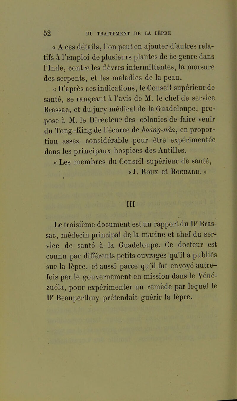 « A ces détails, l'on peut en ajouter d'autres rela- tifs à l'emploi de plusieurs plantes de ce genre dans l'Inde, contre les fièvres intermittentes, la morsure des serpents, et les maladies de la peau. (( D'après ces indications, le Conseil supérieur de santé, se rangeant à l'avis de M. le chef de service Brassac, et du jury médical de la Guadeloupe, pro- pose à M. le Directeur des colonies de faire venir du Tong-King de l'écorce de hoàng-ndn, en propor- tion assez considérable pour être expérimentée dans les principaux hospices des Antilles. « Les membres du Conseil supérieur de santé, «J. Roux et ROCHARD.» III Le troisième document est un rapport du D'Bras- sac, médecin principal de la marine et chef du ser- vice de santé à la Guadeloupe. Ce docteur est connu par différents petits ouvrages qu'il a publiés sur la lèpre, et aussi parce qu'il fut envoyé autre- fois par le gouvernement en mission dans le Véné- zuéla, pour expérimenter un remède par lequel le D' Beauperthuy prétendait guérir la lèpre.