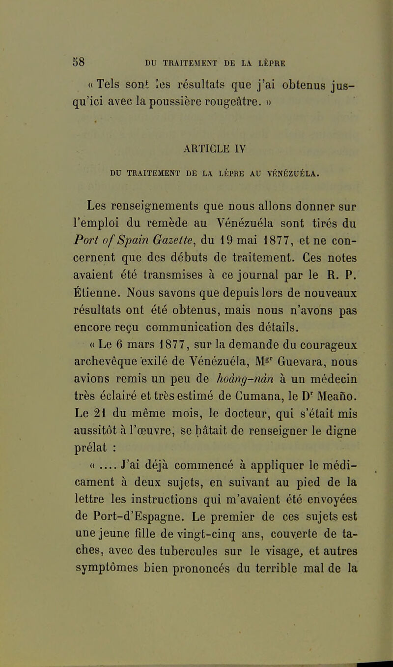 «Tels sont îes résultats que j'ai obtenus jus- qu'ici avec la poussière rougeâtre. » ARTICLE IV DU TRAITEMENT DE LA LÈPRE AU VKNÉZUÉLA. Les renseignements que nous allons donner sur l'emploi du remède au Vénézuéla sont tirés du Port of Spain Gazette, du 19 mai 1877, et ne con- cernent que des débuts de traitement. Ces notes avaient été transmises à ce journal par le R. P. Étienne. Nous savons que depuis lors de nouveaux résultats ont été obtenus, mais nous n'avons pas encore reçu communication des détails. « Le 6 mars 1877, sur la demande du courageux archevêque exilé de Vénézuéla, M^ Guevara, nous avions remis un peu de hoàng-nàn à un médecin très éclairé et très estimé de Cumana, le D' Meano. Le 21 du même mois, le docteur, qui s'était mis aussitôt à l'œuvre, se hâtait de renseigner le digne prélat : « — J'ai déjà commencé à appliquer le médi- cament à deux sujets, en suivant au pied de la lettre les instructions qui m'avaient été envoyées de Port-d'Espagne. Le premier de ces sujets est une jeune fille de vingt-cinq ans, couverte de ta- ches, avec des tubercules sur le visage, et autres symptômes bien prononcés du terrible mal de la