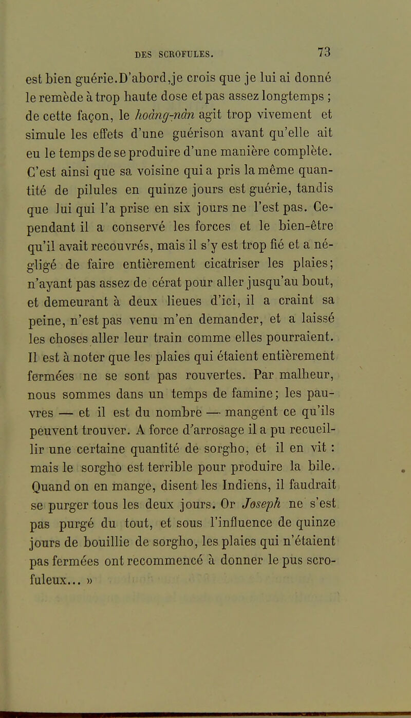 est bien guérie.D'abordJe crois que je lui ai donné le remède à trop haute dose et pas assez longtemps ; de cette façon, le hoàng-nàn agit trop vivement et simule les effets d'une guérison avant qu'elle ait eu le temps de se produire d'une manière complète. C'est ainsi que sa voisine quia pris la même quan- tité de pilules en quinze jours est guérie, tandis que lui qui l'a prise en six jours ne l'est pas. Ce- pendant il a conservé les forces et le bien-être qu'il avait recouvrés, mais il s'y est trop fié et a né- gligé de faire entièrement cicatriser les plaies; n'ayant pas assez de cérat pour aller jusqu'au bout, et demeurant à deux lieues d'ici, il a craint sa peine, n'est pas venu m'en demander, et a laissé les choses aller leur train comme elles pourraient. Il est à noter que les plaies qui étaient entièrement feTmées ne se sont pas rouvertes. Par malheur, nous sommes dans un temps de famine; les pau- vres — et il est du nombre — mangent ce qu'ils peuvent trouver. A force d'arrosage il a pu recueil- lir une certaine quantité de sorgho, et il en vit : mais le sorgho est terrible pour produire la bile. Quand on en mange, disent les Indiens, il faudrait se purger tous les deux jours. Or Joseph ne s'est pas purgé du tout, et sous l'influence de quinze jours de bouillie de sorgho, les plaies qui n'étaient pas fermées ont recommencé à donner le pus scro- fuleux... »