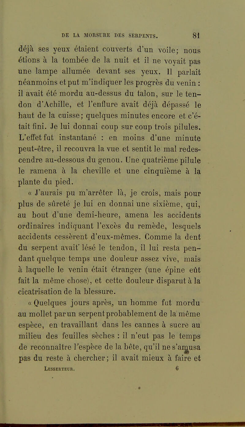 déjà ses yeux étaient couverts d'un voile; nous étions à la tombée de la nuit et il ne voyait pas une lampe allumée devant ses yeux. Il parlait néanmoins et put m'indiquer les progrès du venin : il avait été mordu au-dessus du talon, sur le ten- don d'Achille, et l'enflure avait déjà dépassé le haut de la cuisse; quelques minutes encore et c'é- tait fini. Je lui donnai coup sur coup trois pilules. L'effet fat instantané : en moins d'une minute peut-être, il recouvra la vue et sentit le mal redes- cendre au-dessous du genou. Une quatrième pilule le ramena à la cheville et une cinquième à la plante du pied. (( J'aurais pu m'arrêter là, je crois, mais pour plus de sûreté je lui en donnai une sixième, qui, au bout d'une demi-heure, amena les accidents ordinaires indiquant l'excès du remède, lesquels accidents cessèrent d'eux-mêmes. Comme la dent du serpent avait' lésé le tendon, il lui resta pen- dant quelque temps une douleur assez vive, mais à laquelle le venin était étranger (une épine eût fait la même chose), et cette douleur disparut à la cicatrisation de la blessure. « Quelques jours après, un homme fut mordu au mollet par un serpent probablement de la même espèce, en travaillant dans les cannes à sucre au milieu des feuilles sèches : il n'eut pas le temps de reconnaître Tespèce de la bête, qu'il nes'aij^usa pas du reste à chercher; il avait mieux à faire et LESSERTEUn. 6