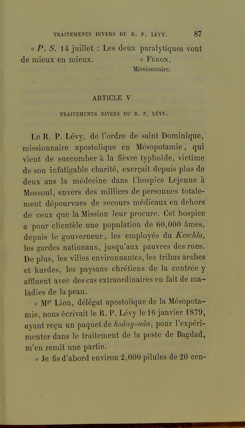 « P. S. 14 juillet : Les deux paralytiques vont de mieux en mieux. « Féron, Missionnaire. ARTICLE V TRAITEMENTS DIVERS DU R. P. LÉVY. Le R. P. Lévy, de l'ordre de saint Dominique, missionnaire apostolique en Mésopotamie, qui vient de succomber à la fièvre typhoïde, victime de son infatigable charité, exerçait depuis plus de deux ans la médecine dans l'hospice Lejeune à Mossoul, envers des milliers de personnes totale- ment dépourvues de secours médicaux en dehors de ceux que la Mission leur procure. Cet hospice a pour clientèle une population de 60,000 âmes, depuis le gouverneur, les employés du Keschla, les gardes nationaux, jusqu'aux pauvres des rues. De plus, les villes environnantes, les tribus arabes €t kurdes, les paysans chrétiens de la contrée y affluent avec des cas extraordinaires en fait de ma- ladies de la peau. « M^' Lion, délégat apostolique de la Mésopota- mie, nous écrivait le R. P. Lévy le 16 janvier 1879, ayant reçu un paquet de/«(^àn^-nà^î, pour l'expéri- menter dans le traitement de la peste de Ragdad, m'en remit une partie. (. Je fis d'abord environ 2,000 pilules de 20 cen-