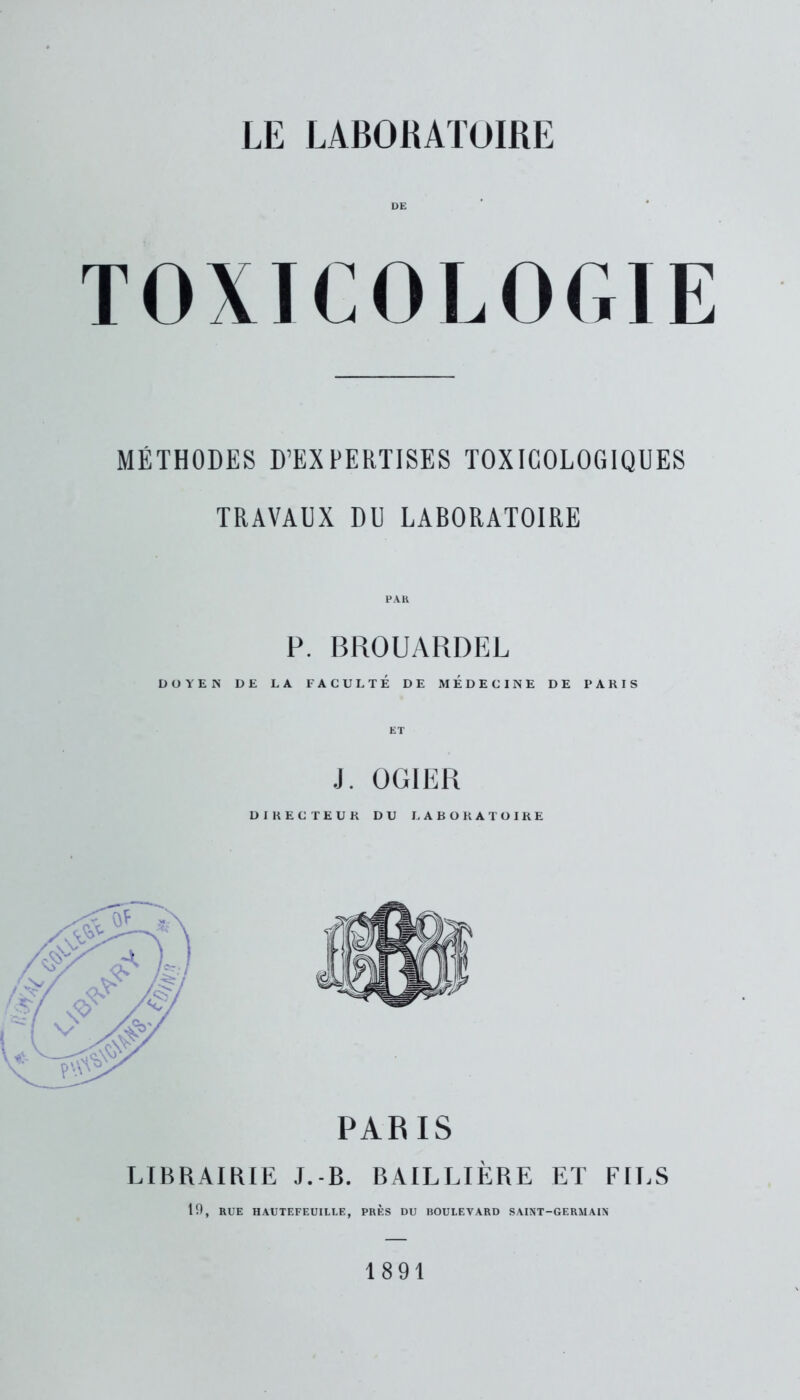 DE TOXICOLOGIE MÉTHODES D’EXPERTISES TOXICOLOGIQUES TRAVAUX DU LABORATOIRE P. BROUARDEL DOYEN DE LA FACULTE DE MEDECINE DE PARIS ET J. OGIER DIRECTEUR DU LABORATOIRE PARIS LIBRAIRIE J.-B. BAILLIÈRE ET FILS 19, RUE HAUTEFEUILLE, PRÈS DU BOULEVARD SAINT-GERMAIN 1891