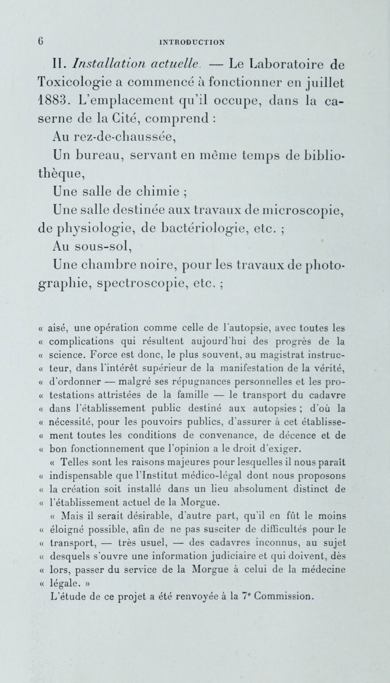 II. Installation actuelle, — Le Laboratoire de Toxicologie a commencé à fonctionner en juillet 1883. L’emplacement qu’il occupe, dans la ca- serne de la Cité, comprend : Au rez-de-chaussée, Un bureau, servant en même temps de biblio- thèque, Une salle de chimie ; Une salle destinée aux travaux de microscopie, de physiologie, de bactériologie, etc. ; Au sous-sol, Une chambre noire, pour les travaux de photo- graphie, spectroscopie, etc. ; « aisé, une opération comme celle de l’autopsie, avec toutes les « complications qui résultent aujourd'hui des progrès de la « science. Force est donc, le plus souvent, au magistrat instruc- « teur, dans l'intérêt supérieur de la manifestation de la vérité, « d'ordonner — malgré ses répugnances personnelles et les pro- « testations attristées de la famille — le transport du cadavre « dans l'établissement public destiné aux autopsies ; d'où la « nécessité, pour les pouvoirs publics, d'assurer à cet établisse- « ment toutes les conditions de convenance, de décence et de « bon fonctionnement que l'opinion a le droit d'exiger. « Telles sont les raisons majeures pour lesquelles il nous paraît « indispensable que l'Institut médico-légal dont nous proposons « la création soit installé dans un lieu absolument distinct de « l'établissement actuel de la Morgue. « Mais il serait désirable, d'autre part, qu'il en fût le moins « éloigné possible, afin de ne pas susciter de difficultés pour le « transport, — très usuel, — des cadavres inconnus, au sujet « desquels s'ouvre une information judiciaire et qui doivent, dès « lors, passer du service de la Morgue à celui de la médecine « légale. » L'étude de ce projet a été renvoyée à la 7e Commission.