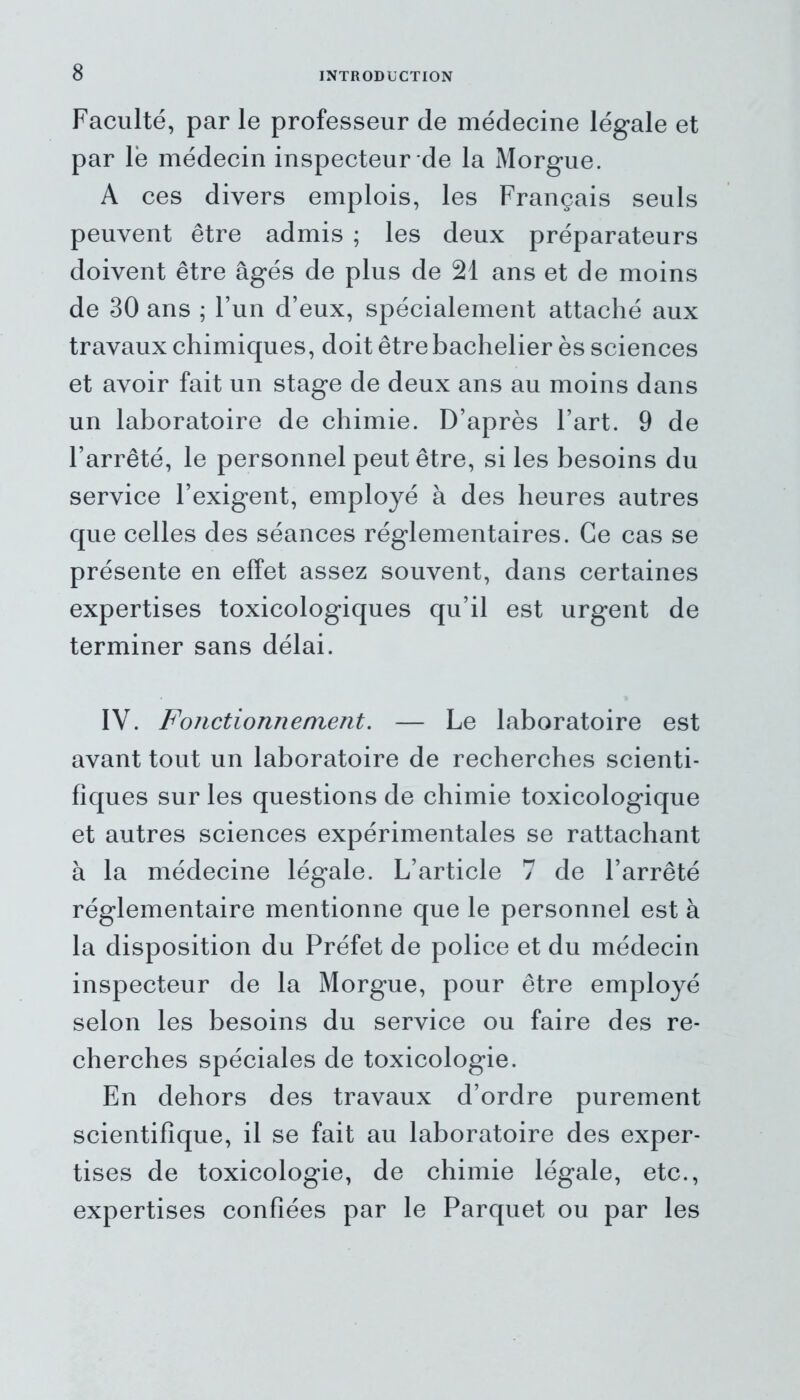Faculté, par le professeur de médecine légale et par lé médecin inspecteur de la Morgue. A ces divers emplois, les Français seuls peuvent être admis ; les deux préparateurs doivent être âgés de plus de 21 ans et de moins de 30 ans ; l’un d’eux, spécialement attaché aux travaux chimiques, doit être bachelier ès sciences et avoir fait un stage de deux ans au moins dans un laboratoire de chimie. D’après l’art. 9 de l’arrêté, le personnel peut être, si les besoins du service l’exigent, employé à des heures autres que celles des séances réglementaires. Ce cas se présente en effet assez souvent, dans certaines expertises toxicologiques qu’il est urgent de terminer sans délai. IV. Fonctionnement. — Le laboratoire est avant tout un laboratoire de recherches scienti- fiques sur les questions de chimie toxicologique et autres sciences expérimentales se rattachant à la médecine légale. L’article 7 de l’arrêté réglementaire mentionne que le personnel est à la disposition du Préfet de police et du médecin inspecteur de la Morgue, pour être employé selon les besoins du service ou faire des re- cherches spéciales de toxicologie. En dehors des travaux d’ordre purement scientifique, il se fait au laboratoire des exper- tises de toxicologie, de chimie légale, etc., expertises confiées par le Parquet ou par les