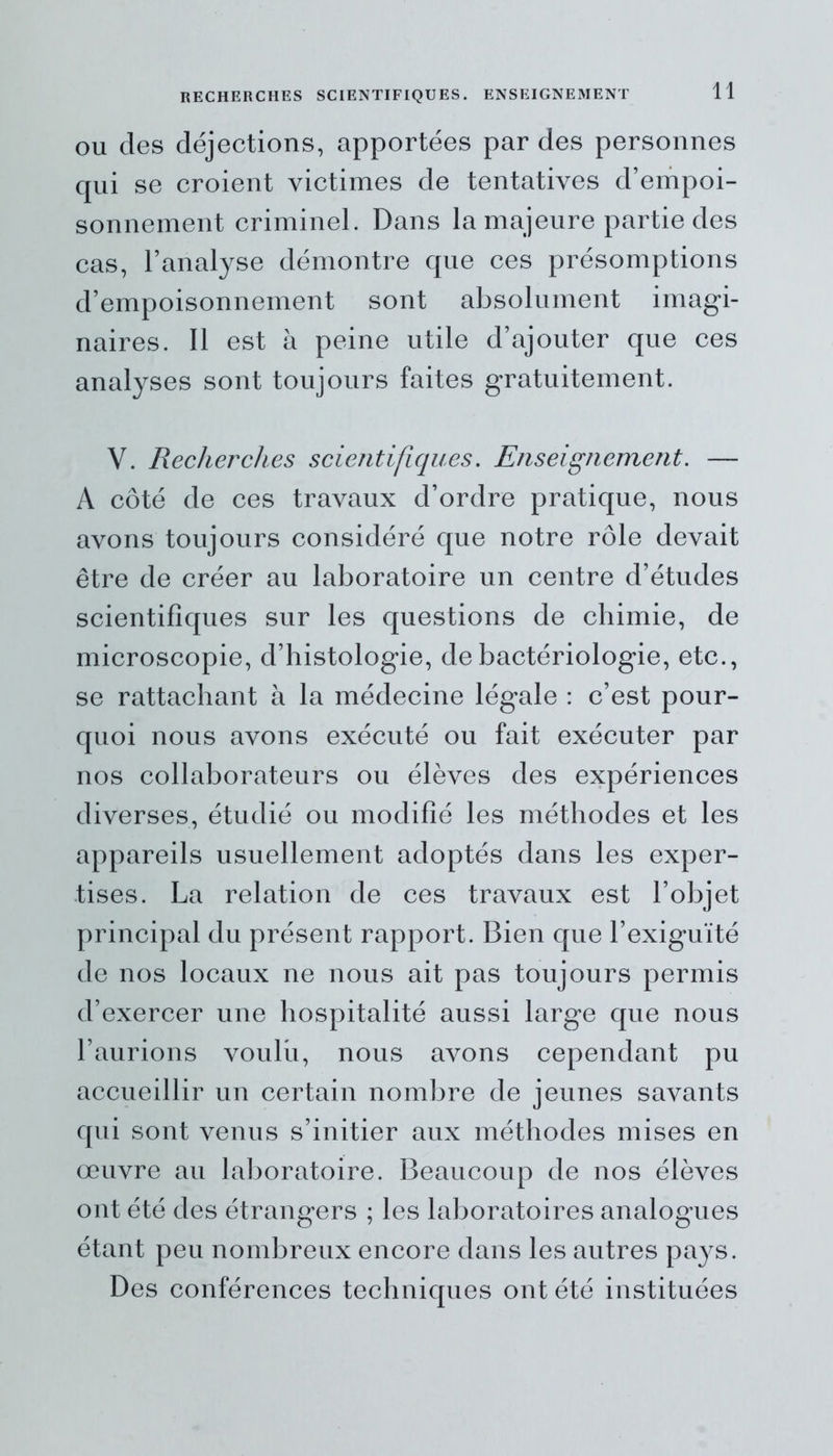 RECHERCHES SCIENTIFIQUES. ENSEIGNEMENT ou des déjections, apportées par des personnes qui se croient victimes de tentatives d’empoi- sonnement criminel. Dans la majeure partie des cas, l’analyse démontre que ces présomptions d’empoisonnement sont absolument imagi- naires. Il est à peine utile d’ajouter que ces analyses sont toujours faites gratuitement. V. Recherches scientifiques. Enseignement. — A côté de ces travaux d’ordre pratique, nous avons toujours considéré que notre rôle devait être de créer au laboratoire un centre d’études scientifiques sur les questions de chimie, de microscopie, d’histologie, de bactériologie, etc., se rattachant à la médecine légale : c’est pour- quoi nous avons exécuté ou fait exécuter par nos collaborateurs ou élèves des expériences diverses, étudié ou modifié les méthodes et les appareils usuellement adoptés dans les exper- tises. La relation de ces travaux est l’objet principal du présent rapport. Bien que l’exiguïté de nos locaux ne nous ait pas toujours permis d’exercer une hospitalité aussi large que nous l’aurions voulu, nous avons cependant pu accueillir un certain nombre de jeunes savants qui sont venus s’initier aux méthodes mises en œuvre au laboratoire. Beaucoup de nos élèves ont été des étrangers ; les laboratoires analogues étant peu nombreux encore dans les autres pays. Des conférences techniques ont été instituées