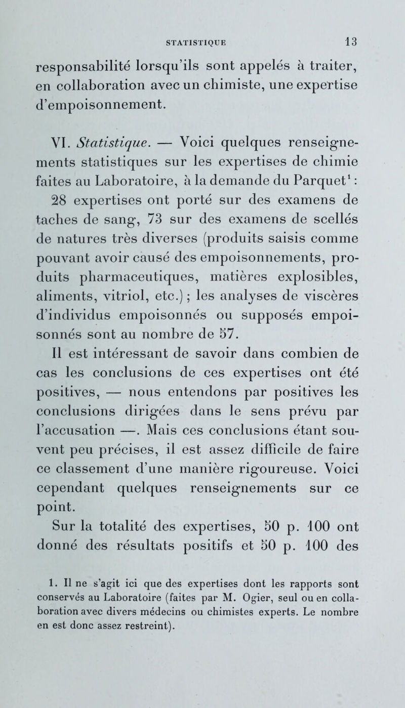 responsabilité lorsqu’ils sont appelés à traiter, en collaboration avec un chimiste, une expertise d’empoisonnement. VI. Statistique. — Voici quelques renseigne- ments statistiques sur les expertises de chimie faites au Laboratoire, à la demande du Parquet1 : 28 expertises ont porté sur des examens de taches de sang, 73 sur des examens de scellés de natures très diverses (produits saisis comme pouvant avoir causé des empoisonnements, pro- duits pharmaceutiques, matières explosibles, aliments, vitriol, etc.) ; les analyses de viscères d’individus empoisonnés ou supposés empoi- sonnés sont au nombre de 57. Il est intéressant de savoir dans combien de cas les conclusions de ces expertises ont été positives, — nous entendons par positives les conclusions dirigées dans le sens prévu par l’accusation —. Mais ces conclusions étant sou- vent peu précises, il est assez difficile de faire ce classement d’une manière rigoureuse. Voici cependant quelques renseignements sur ce point. Sur la totalité des expertises, 50 p. 100 ont donné des résultats positifs et 50 p. 100 des 1. Il ne s’agit ici que des expertises dont les rapports sont conservés au Laboratoire (faites par M. Ogier, seul ou en colla- boration avec divers médecins ou chimistes experts. Le nombre en est donc assez restreint).