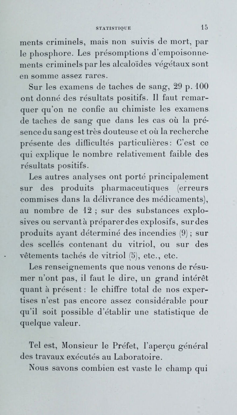 ments criminels, mais non suivis de mort, par le phosphore. Les présomptions d’empoisonne- ments criminels par les alcaloïdes végétaux sont en somme assez rares. Sur les examens de taches de sang, 29 p. 100 ont donné des résultats positifs. 11 faut remar- quer qu’on ne confie au chimiste les examens de taches de sang que dans les cas où la pré- sence du sang est très douteuse et où la recherche présente des difficultés particulières: C’est ce qui explique le nombre relativement faible des résultats positifs. Les autres analyses ont porté principalement sur des produits pharmaceutiques (erreurs commises dans la délivrance des médicaments), au nombre de 12 ; sur des substances explo- sives ou servant à préparer des explosifs, sur des produits ayant déterminé des incendies (9) ; sur des scellés contenant du vitriol, ou sur des vêtements tachés de vitriol (5), etc., etc. Les renseignements que nous venons de résu- mer n’ont pas, il faut le dire, un grand intérêt quant à présent : le chiffre total de nos exper- tises n’est pas encore assez considérable pour qu’il soit possible d’établir une statistique de quelque valeur. Tel est, Monsieur le Préfet, l’aperçu général des travaux exécutés au Laboratoire. Nous savons combien est vaste le champ qui