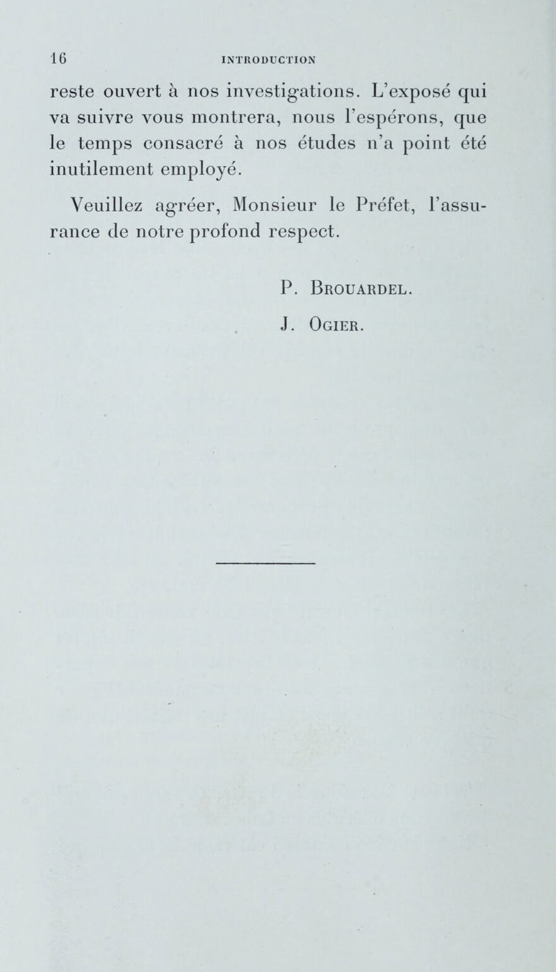 reste ouvert à nos investigations. L’exposé qui va suivre vous montrera, nous l’espérons, que le temps consacré à nos études n’a point été inutilement employé. Veuillez agréer, Monsieur le Préfet, l’assu- rance de notre profond respect. P. Brouardel. J. Ogier.