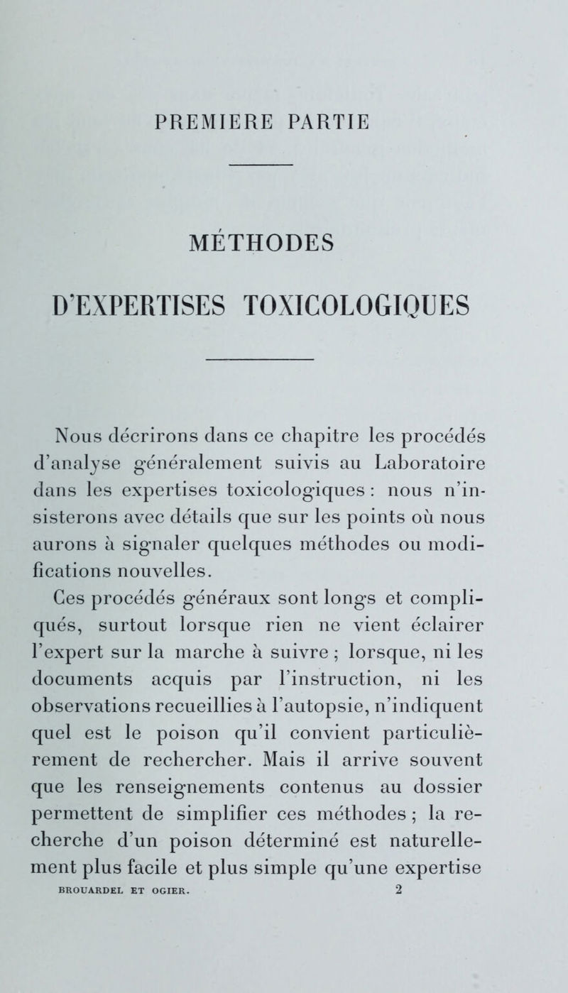 PREMIERE PARTIE MÉTHODES D’EXPERTISES TOXICOLOGIQUES Nous décrirons dans ce chapitre les procédés d’analyse généralement suivis au Laboratoire dans les expertises toxicologiques : nous n’in- sisterons avec détails que sur les points où nous aurons a signaler quelques méthodes ou modi- fications nouvelles. Ces procédés généraux sont longs et compli- qués, surtout lorsque rien ne vient éclairer l’expert sur la marche à suivre ; lorsque, ni les documents acquis par l’instruction, ni les observations recueillies à l’autopsie, n’indiquent quel est le poison qu’il convient particuliè- rement de rechercher. Mais il arrive souvent que les renseignements contenus au dossier permettent de simplifier ces méthodes ; la re- cherche d’un poison déterminé est naturelle- ment plus facile et plus simple qu’une expertise BROUARDEL ET OGIER. 2
