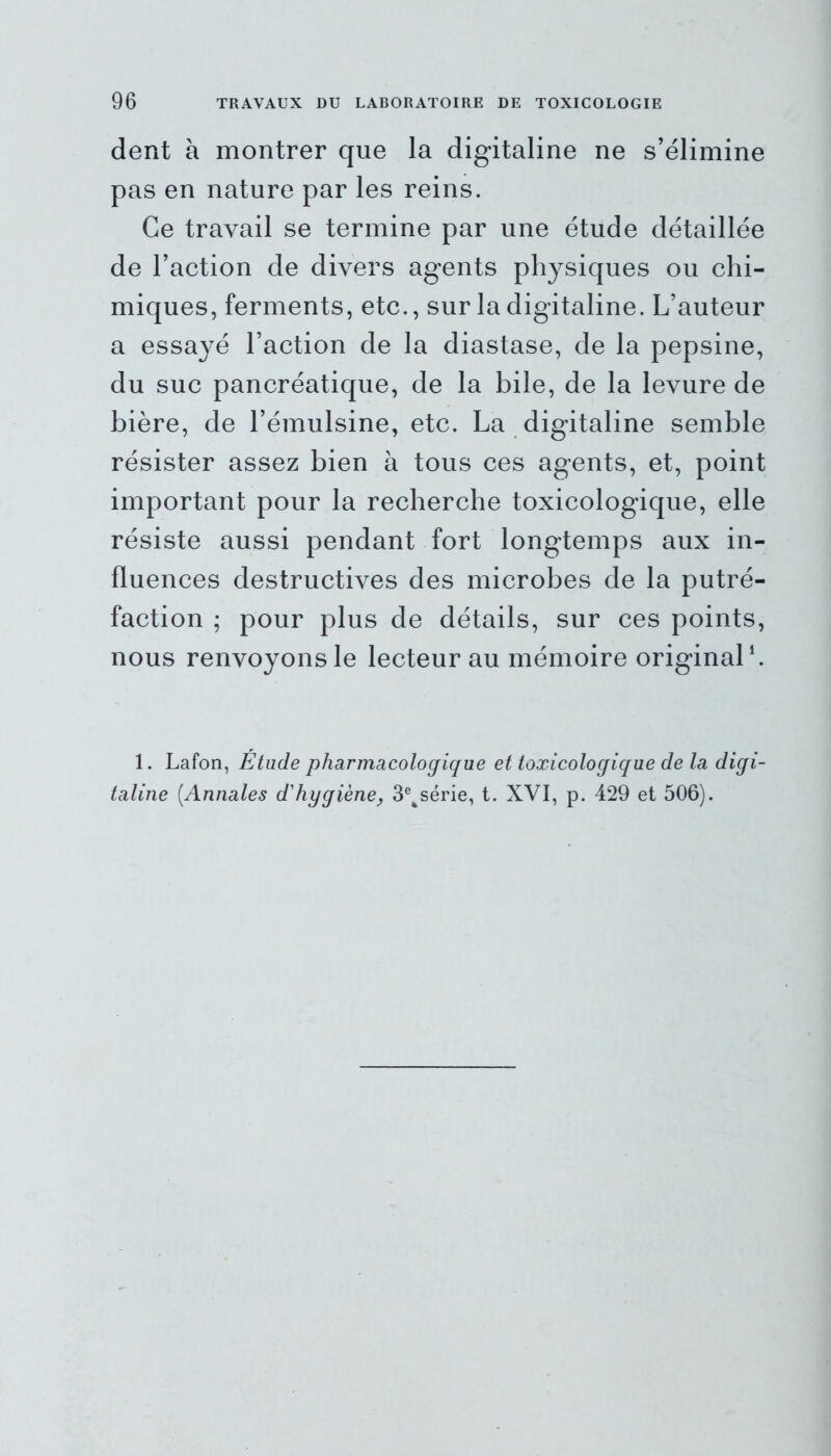 dent à montrer que la digitaline ne s’élimine pas en nature par les reins. Ce travail se termine par une étude détaillée de l’action de divers agents physiques ou chi- miques, ferments, etc., sur la digitaline. L’auteur a essayé l’action de la diastase, de la pepsine, du suc pancréatique, de la bile, de la levure de bière, de l’émulsine, etc. La digitaline semble résister assez bien à tous ces agents, et, point important pour la recherche toxicologique, elle résiste aussi pendant fort longtemps aux in- fluences destructives des microbes de la putré- faction ; pour plus de détails, sur ces points, nous renvoyons le lecteur au mémoire original1. 1. Lafon, Etude pharmacologique et toxicologique de la digi- taline (Annales d'hygiène, 3eksérie, t. XVI, p. 429 et 506).