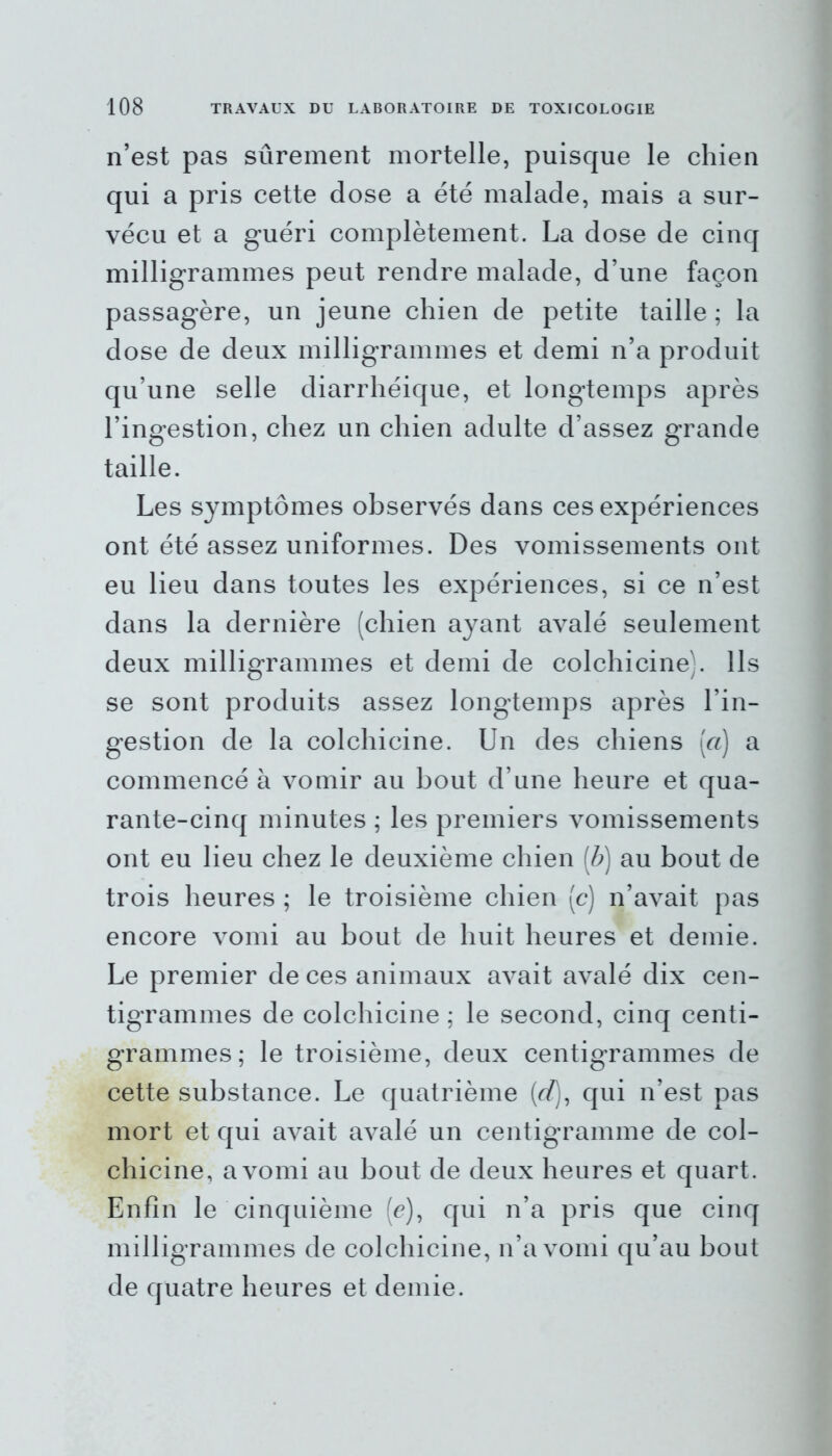 n’est pas sûrement mortelle, puisque le chien qui a pris cette dose a été malade, mais a sur- vécu et a guéri complètement. La dose de cinq milligrammes peut rendre malade, d’une façon passagère, un jeune chien de petite taille ; la dose de deux milligrammes et demi n’a produit qu’une selle diarrhéique, et longtemps après l’ingestion, chez un chien adulte d’assez grande taille. Les symptômes observés dans ces expériences ont été assez uniformes. Des vomissements ont eu lieu dans toutes les expériences, si ce n’est dans la dernière (chien ayant avalé seulement deux milligrammes et demi de colchicine). Ils se sont produits assez longtemps après l’in- gestion de la colchicine. Un des chiens [a] a commencé à vomir au bout d’une heure et qua- rante-cinq minutes ; les premiers vomissements ont eu lieu chez le deuxième chien [b] au bout de trois heures ; le troisième chien (c) n’avait pas encore vomi au bout de huit heures et demie. Le premier de ces animaux avait avalé dix cen- tigrammes de colchicine ; le second, cinq centi- grammes ; le troisième, deux centigrammes de cette substance. Le quatrième (rf), qui n’est pas mort et qui avait avalé un centigramme de col- chicine, a vomi au bout de deux heures et quart. Enfin le cinquième (c), qui n’a pris que cinq milligrammes de colchicine, n’a vomi qu’au bout de quatre heures et demie.