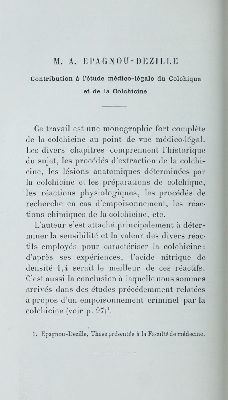 M. A. EPAGNOU-DEZILLE Contribution à l’étude médico-légale du Colchique et de la Colchicine Ce travail est une monographie fort complète de la colchicine au point de vue médico-légal. Les divers chapitres comprennent l’historique du sujet, les procédés d’extraction de la colchi- cine, les lésions anatomiques déterminées par la colchicine et les préparations de colchique, les réactions physiologiques, les procédés de recherche en cas d’empoisonnement, les réac- tions chimiques de la colchicine, etc. L’auteur s’est attaché principalement à déter- miner la sensibilité et la valeur des divers réac- tifs employés pour caractériser la colchicine : d’après ses expériences, l’acide nitrique de densité 1,4 serait le meilleur de ces réactifs. C’est aussi la conclusion à laquelle nous sommes arrivés dans des études précédemment relatées à propos d’un empoisonnement criminel par la colchicine (voir p. 97) L 1. Epagnou-Dezille, Thèse présentée à la Faculté de médecine.