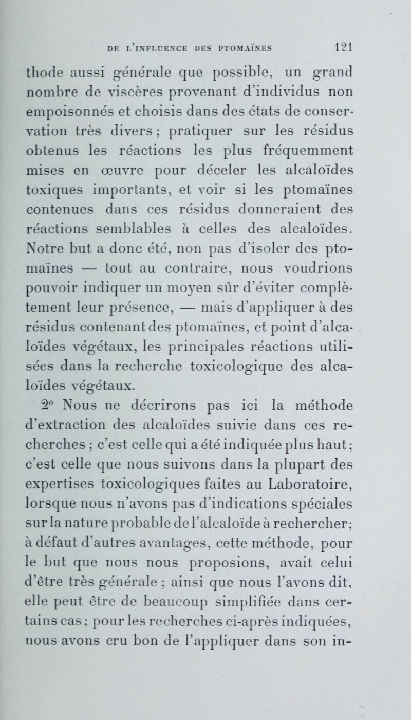 thode aussi générale que possible, un grand nombre de viscères provenant d’individus non empoisonnés et choisis dans des états de conser- vation très divers ; pratiquer sur les résidus obtenus les réactions les plus fréquemment mises en œuvre pour déceler les alcaloïdes toxiques importants, et voir si les ptomaïnes contenues dans ces résidus donneraient des réactions semblables à celles des alcaloïdes. Notre but a donc été, non pas d’isoler des pto- maïnes — tout au contraire, nous voudrions pouvoir indiquer un moyen sûr d’éviter complè- tement leur présence, — mais d’appliquer à des résidus contenant des ptomaïnes, et point d’alca- loïdes végétaux, les principales réactions utili- sées dans la recherche toxicologique des alca- loïdes végétaux. 2° Nous ne décrirons pas ici la méthode d’extraction des alcaloïdes suivie dans ces re- cherches ; c’est celle qui a été indiquée plus haut ; c’est celle que nous suivons dans la plupart des expertises toxicologiques faites au Laboratoire, lorsque nous n’avons pas d’indications spéciales sur la nature probable de l’alcaloïde à rechercher; à défaut d’autres avantages, cette méthode, pour le but que nous nous proposions, avait celui d’être très générale ; ainsi que nous l’avons dit, elle peut être de beaucoup simplifiée dans cer- tains cas ; pour les recherches ci-après indiquées, nous avons cru bon de l’appliquer dans son in-