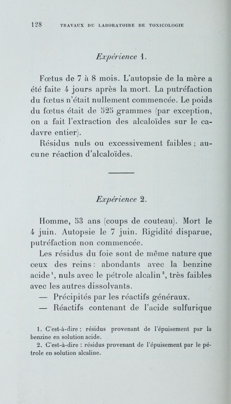 Expérience 1. Fœtus de 7 à 8 mois. L’autopsie de la mère a été faite 4 jours après la mort. La putréfaction du fœtus n’était nullement commencée. Le poids du fœtus était de 525 grammes (par exception, on a fait l’extraction des alcaloïdes sur le ca- davre entier). Résidus nuis ou excessivement faibles ; au- cune réaction d’alcaloïdes. Expérience 2. Homme, 53 ans (coups de couteau). Mort le 4 juin. Autopsie le 7 juin. Rigidité disparue, putréfaction non commencée. Les résidus du foie sont de même nature que ceux des reins : abondants avec la benzine acide1, nuis avec le pétrole alcalin2, très faibles avec les autres dissolvants. — Précipités par les réactifs généraux. — Réactifs contenant de l’acide sulfurique 1. C’est-à-dire: résidus provenant de l’épuisement par la benzine en solution acide. 2. C’est-à-dire : résidus provenant de l’épuisement par le pé- trole en solution alcaline.