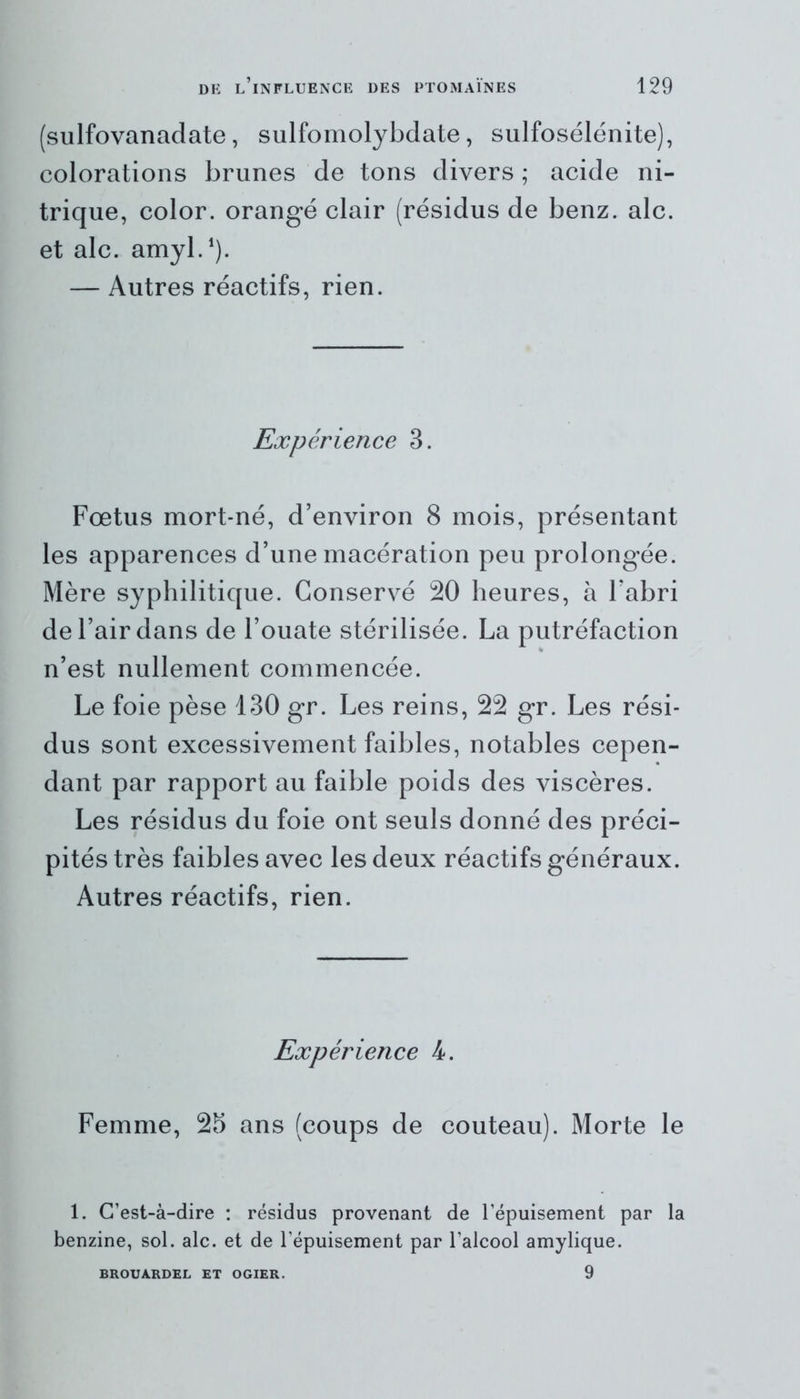 (sulfovanadate, sulfomolybdate, sulfosélénite), colorations brunes de tons divers ; acide ni- trique, color. orangé clair (résidus de benz. aie. et aie. amyl.1). — Autres réactifs, rien. Expérience 3. Fœtus mort-né, d’environ 8 mois, présentant les apparences d’une macération peu prolongée. Mère syphilitique. Conservé 20 heures, à l’abri de l’air dans de l’ouate stérilisée. La putréfaction n’est nullement commencée. Le foie pèse 130 gr. Les reins, 22 gr. Les rési- dus sont excessivement faibles, notables cepen- dant par rapport au faible poids des viscères. Les résidus du foie ont seuls donné des préci- pités très faibles avec les deux réactifs généraux. Autres réactifs, rien. Expérience 4. Femme, 25 ans (coups de couteau). Morte le 1. C’est-à-dire : résidus provenant de l’épuisement par la benzine, sol. aie. et de l’épuisement par l’alcool amylique. 9 BROUÀRDEL ET OGIER.