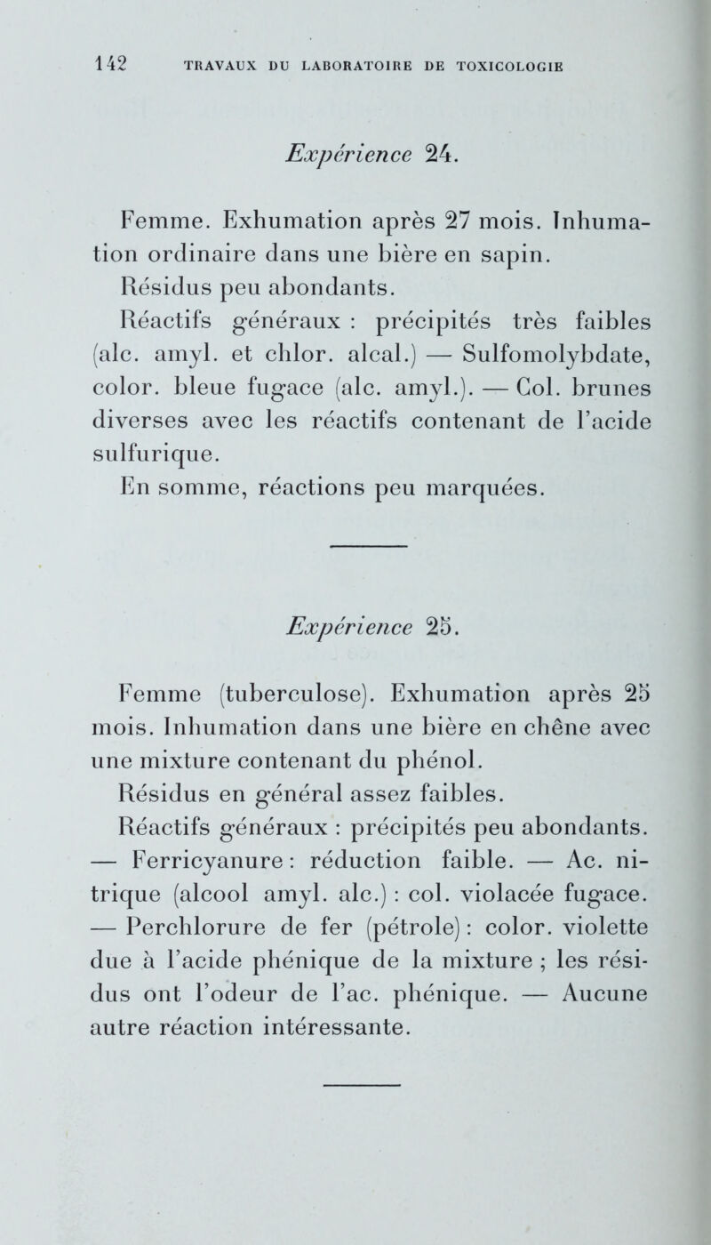 Expérience 24. Femme. Exhumation après 27 mois. Inhuma- tion ordinaire dans une bière en sapin. Résidus peu abondants. Réactifs généraux : précipités très faibles (ale. amyl. et chlor. alcal.) — Sulfomolybdate, color. bleue fugace (ale. amyl.). — Col. brunes diverses avec les réactifs contenant de l’acide sulfurique. En somme, réactions peu marquées. Expérience 25. Femme (tuberculose). Exhumation après 25 mois. Inhumation dans une bière en chêne avec une mixture contenant du phénol. Résidus en général assez faibles. Réactifs généraux : précipités peu abondants. — Ferricyanure : réduction faible. — Ac. ni- trique (alcool amyl. ale.) : col. violacée fugace. — Perchlorure de fer (pétrole) : color. violette due à l’acide phénique de la mixture ; les rési- dus ont l’odeur de l’ac. phénique. — Aucune autre réaction intéressante.