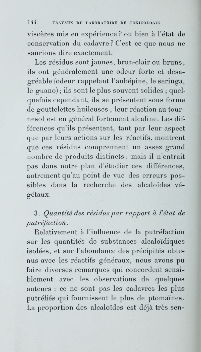 viscères mis en expérience ? ou bien à l’état de conservation du cadavre ? C’est ce que nous ne saurions dire exactement. Les résidus sont jaunes, brun-clair ou bruns; ils ont généralement une odeur forte et désa- gréable (odeur rappelant l’aubépine, le seringa, le guano) ; ils sont le plus souvent solides ; quel- quefois cependant, ils se présentent sous forme de gouttelettes huileuses ; leur réaction au tour- nesol est en général fortement alcaline. Les dif- férences qu’ils présentent, tant par leur aspect que par leurs actions sur les réactifs, montrent que ces résidus comprennent un assez grand nombre de produits distincts : mais il n’entrait pas dans notre plan d’étudier ces différences, autrement qu’au point de vue des erreurs pos- sibles dans la recherche des alcaloïdes vé- gétaux. 3. Quantité des résidus par rapport à l'état de putréfaction. Relativement à l’influence de la putréfaction sur les quantités de substances alcaloïdiques isolées, et sur l’abondance des précipités obte- nus avec les réactifs généraux, nous avons pu faire diverses remarques qui concordent sensi- blement avec les observations de quelques auteurs : ce ne sont pas les cadavres les plus putréfiés qui fournissent le plus de ptomaïnes. La proportion des alcaloïdes est déjà très sen-