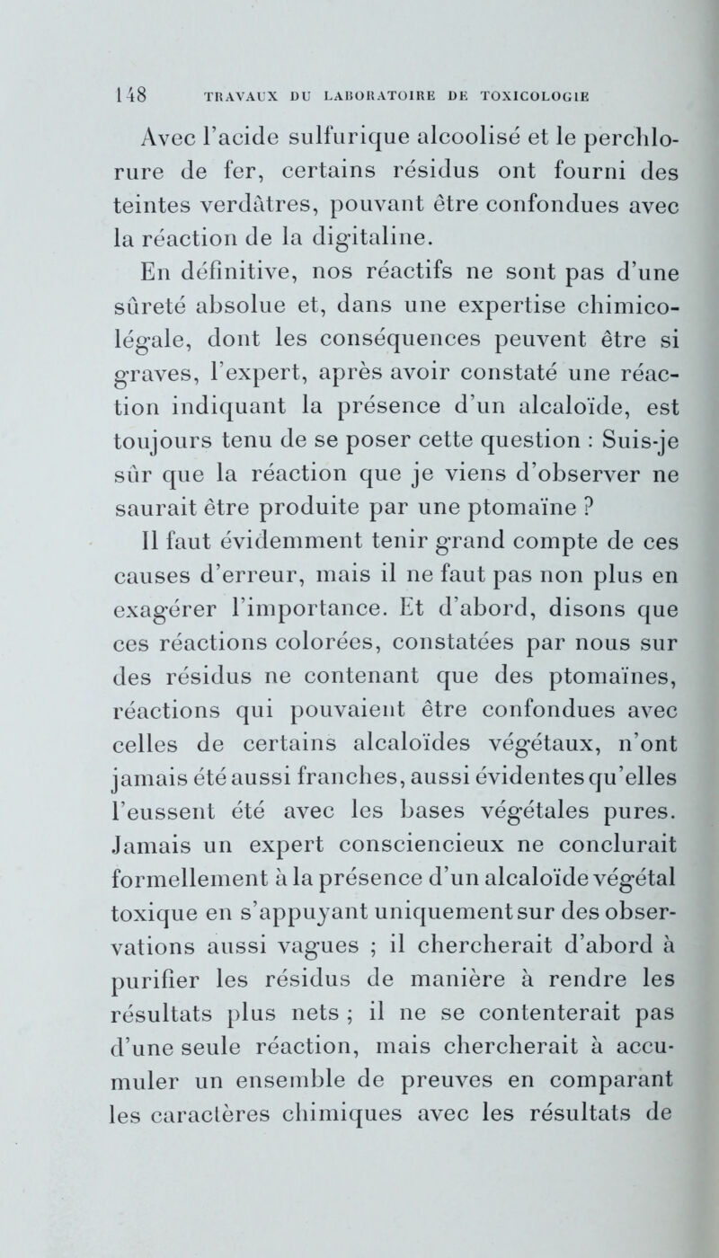 Avec l’acide sulfurique alcoolisé et le perchlo- rure de fer, certains résidus ont fourni des teintes verdâtres, pouvant être confondues avec la réaction de la digitaline. En définitive, nos réactifs ne sont pas d’une sûreté absolue et, dans une expertise chimico- légale, dont les conséquences peuvent être si graves, l’expert, après avoir constaté une réac- tion indiquant la présence d’un alcaloïde, est toujours tenu de se poser cette question : Suis-je sûr que la réaction que je viens d’observer ne saurait être produite par une ptomaïne ? Il faut évidemment tenir grand compte de ces causes d’erreur, mais il ne faut pas non plus en exagérer l’importance. Et d’abord, disons que ces réactions colorées, constatées par nous sur des résidus ne contenant que des ptomaïnes, réactions qui pouvaient être confondues avec celles de certains alcaloïdes végétaux, n’ont jamais été aussi franches, aussi évidentes qu’elles l’eussent été avec les bases végétales pures. Jamais un expert consciencieux ne conclurait formellement à la présence d’un alcaloïde végétal toxique en s’appuyant uniquement sur des obser- vations aussi vagues ; il chercherait d’abord à purifier les résidus de manière à rendre les résultats plus nets ; il ne se contenterait pas d’une seule réaction, mais chercherait à accu- muler un ensemble de preuves en comparant les caractères chimiques avec les résultats de