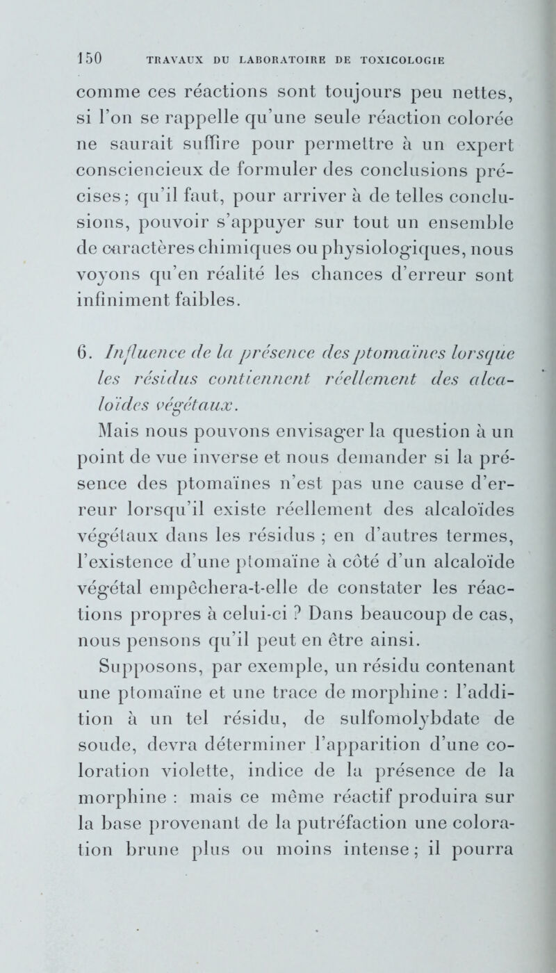 comme ces réactions sont toujours peu nettes, si l’on se rappelle qu’une seule réaction colorée ne saurait suffire pour permettre à un expert consciencieux de formuler des conclusions pré- cises; qu’il faut, pour arriver à de telles conclu- sions, pouvoir s’appuyer sur tout un ensemble de caractères chimiques ou physiologiques, nous voyons qu’en réalité les chances d’erreur sont infiniment faibles. 6. Influence de la présence desptomaincs lorsque les résidus contiennent réellement des alca- loïde s végétaux. Mais nous pouvons envisager la question à un point de vue inverse et nous demander si la pré- sence des ptomaïnes n’est pas une cause d’er- reur lorsqu’il existe réellement des alcaloïdes végétaux dans les résidus ; en d’autres termes, l’existence d’une ptomaïne à côté d’un alcaloïde végétal empêchera-t-elle de constater les réac- tions propres à celui-ci ? Dans beaucoup de cas, nous pensons qu’il peut en être ainsi. Supposons, par exemple, un résidu contenant une ptomaïne et une trace de morphine : l’addi- tion à un tel résidu, de sulfomolybdate de soude, devra déterminer l’apparition d’une co- loration violette, indice de la présence de la morphine : mais ce même réactif produira sur la base provenant de la putréfaction une colora- tion brune plus ou moins intense ; il pourra