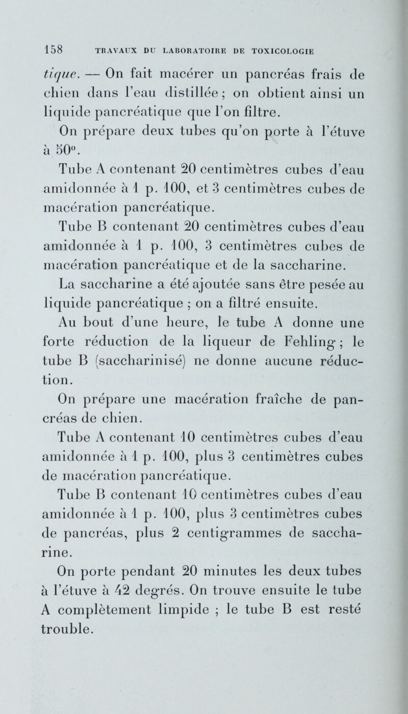 tique. — On fait macérer un pancréas frais de chien dans l’eau distillée ; on obtient ainsi un liquide pancréatique que l’on filtre. On prépare deux tubes qu’on porte à l’étuve à 50°. Tube A contenant 20 centimètres cubes d’eau amidonnée à 1 p. 100, et 3 centimètres cubes de macération pancréatique. Tube B contenant 20 centimètres cubes d’eau amidonnée à 1 p. 100, 3 centimètres cubes de macération pancréatique et de la saccharine. La saccharine a été ajoutée sans être pesée au liquide pancréatique ; on a filtré ensuite. Au bout d’une heure, le tube A donne une forte réduction de la liqueur de Fehling ; le tube B (saccharinisé) ne donne aucune réduc- tion. On prépare une macération fraîche de pan- créas de chien. Tube A contenant 10 centimètres cubes d’eau amidonnée à 1 p. 100, plus 3 centimètres cubes de macération pancréatique. Tube B contenant 10 centimètres cubes d’eau amidonnée à 1 p. 100, plus 3 centimètres cubes de pancréas, plus 2 centigrammes de saccha- rine. On porte pendant 20 minutes les deux tubes à l’étuve à 42 degrés. On trouve ensuite le tube A complètement limpide ; le tube B est resté trouble.