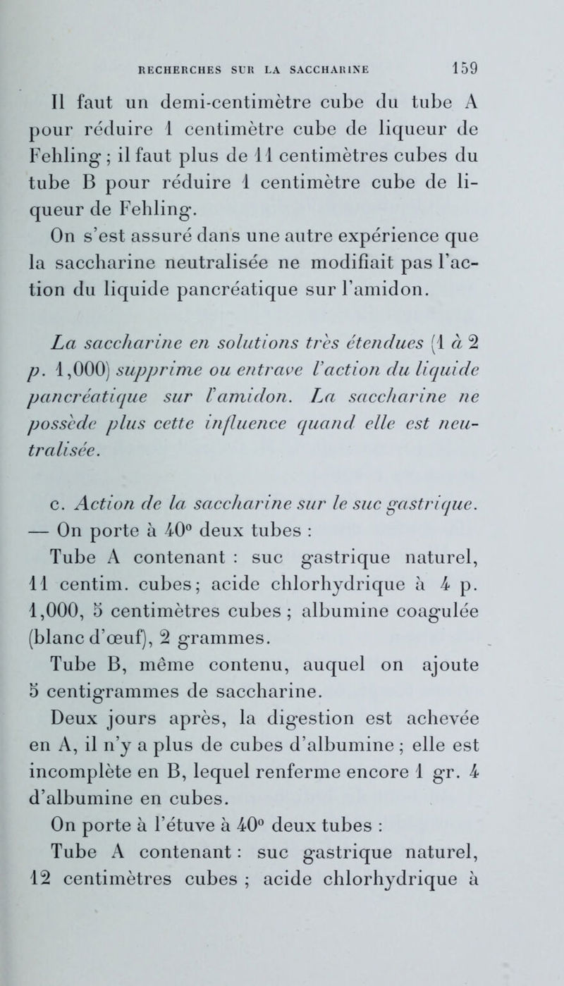 Il faut un demi-centimètre cube du tube A pour réduire 1 centimètre cube de liqueur de Fehling ; il faut plus de 11 centimètres cubes du tube B pour réduire 1 centimètre cube de li- queur de Fehling. On s’est assuré dans une autre expérience que la saccharine neutralisée ne modifiait pas Fac- tion du liquide pancréatique sur l’amidon. La saccharine en solutions très étendues (1 à 2 p. 1,000) supprime ou entrave l’action du liquide pancréatique sur l’amidon. La saccharine ne possède plus cette influence quand elle est neu- tralisée. c. Action de la saccharine sur le suc gastrique. — On porte à 40° deux tubes : Tube A contenant : suc gastrique naturel, 11 centim. cubes; acide chlorhydrique à 4 p. 1,000, 5 centimètres cubes; albumine coagulée (blanc d’œuf), 2 grammes. Tube B, même contenu, auquel on ajoute 5 centigrammes de saccharine. Deux jours après, la digestion est achevée en A, il n’y a plus de cubes d’albumine ; elle est incomplète en B, lequel renferme encore 1 gr. 4 d’albumine en cubes. On porte à l’étuve à 40° deux tubes : Tube A contenant : suc gastrique naturel, 12 centimètres cubes ; acide chlorhydrique à