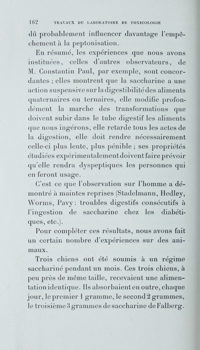 dû probablement influencer davantage l’empê- chement à la peptonisation. En résumé, les expériences que nous avons instituées, celles d’autres observateurs, de M. Constantin Paul, par exemple, sont concor- dantes ; elles montrent que la saccharine a une action suspensive sur la digestibilité des aliments quaternaires ou ternaires, elle modifie profon- dément la marche des transformations que doivent subir dans le tube digestif les aliments que nous ingérons, elle retarde tous les actes de la digestion, elle doit rendre nécessairement celle-ci plus lente, plus pénible ; ses propriétés étudiées expérimentalement doivent faire prévoir qu’elle rendra dyspeptiques les personnes qui en feront usage. C’est ce que l’observation sur l’homme a dé- montré à maintes reprises (Stadelmann, Hedley, Worms, Pavy : troubles digestifs consécutifs à l’ingestion de saccharine chez les diabéti- ques, etc.). Pour compléter ces résultats, nous avons fait un certain nombre d’expériences sur des ani- maux. Trois chiens ont été soumis à un régime sacchariné pendant un mois. Ces trois chiens, à peu près de même taille, recevaient une alimen- tation identique. Ils absorbaient en outre, chaque jour, le premier 1 gramme, le secondé grammes, le troisième 3 grammes de saccharine de Falberg.