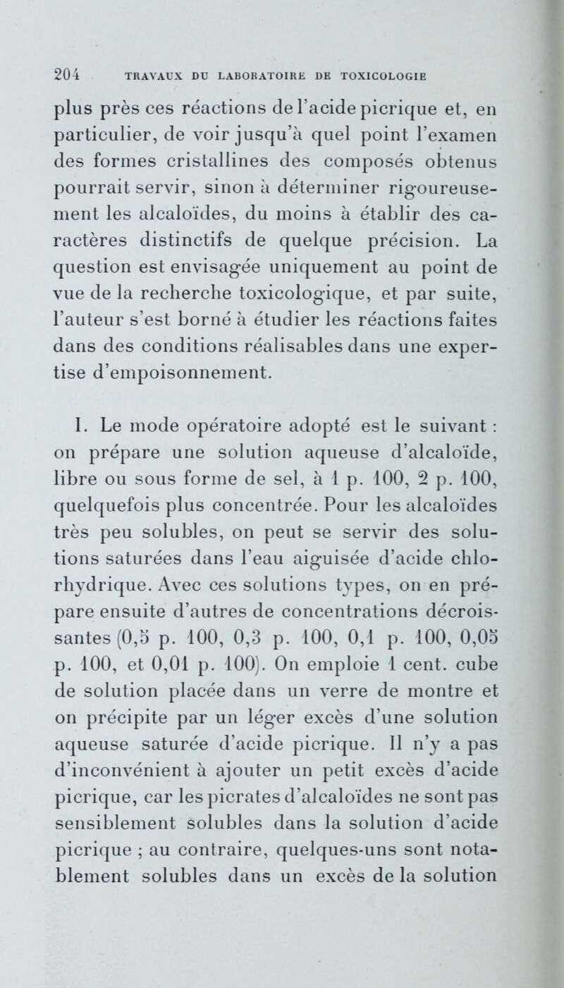 plus près ces réactions de l’acide picrique et, en particulier, de voir jusqu’à quel point l’examen des formes cristallines des composés obtenus pourrait servir, sinon à déterminer rigoureuse- ment les alcaloïdes, du moins à établir des ca- ractères distinctifs de quelque précision. La question est envisagée uniquement au point de vue de la recherche toxicologique, et par suite, l’auteur s’est borné à étudier les réactions faites dans des conditions réalisables dans une exper- tise d’empoisonnement. I. Le mode opératoire adopté est le suivant : on prépare une solution aqueuse d’alcaloïde, libre ou sous forme de sel, à 1 p. 100, 2 p. 100, quelquefois plus concentrée. Pour les alcaloïdes très peu solubles, on peut se servir des solu- tions saturées dans l’eau aiguisée d’acide chlo- rhydrique. Avec ces solutions types, on en pré- pare ensuite d’autres de concentrations décrois- santes (0,5 p. 100, 0,3 p. 100, 0,1 p. 100, 0,05 p. 100, et 0,01 p. 100). On emploie 1 cent, cube de solution placée dans un verre de montre et on précipite par un léger excès d’une solution aqueuse saturée d’acide picrique. 11 n’y a pas d’inconvénient à ajouter un petit excès d’acide picrique, car les picrates d’alcaloïdes ne sont pas sensiblement solubles dans la solution d’acide picrique ; au contraire, quelques-uns sont nota- blement solubles dans un excès de la solution