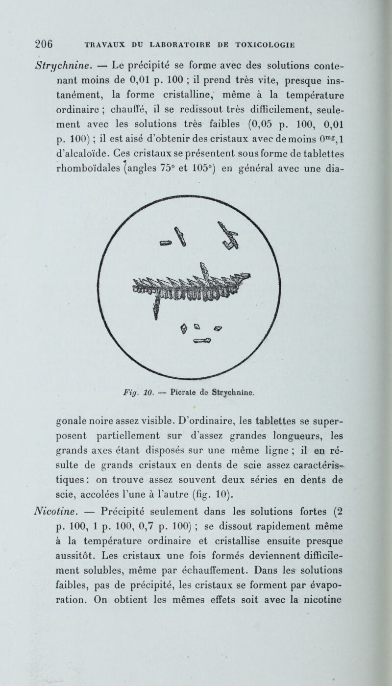 Strychnine. — Le précipité se forme avec des solutions conte- nant moins de 0,01 p. 100 ; il prend très vite, presque ins- tanément, la forme cristalline, même à la température ordinaire ; chauffé, il se redissout très difficilement, seule- ment avec les solutions très faibles (0,05 p. 100, 0,01 p. 100) ; il est aisé d’obtenir des cristaux avec de moins 0me, 1 d’alcaloïde. Ces cristaux se présentent sous forme de tablettes * rhomboïdales (angles 75° et 105°) en général avec une dia- Fig. 10. — Picrale de Strychnine. gonale noire assez visible. D’ordinaire, les tablettes se super- posent partiellement sur d’assez grandes longueurs, les grands axes étant disposés sur une même ligne ; il en ré- sulte de grands cristaux en dents de scie assez caractéris- tiques : on trouve assez souvent deux séries en dents de scie, accolées l’une à l’autre (fig. 10). Nicotine. — Précipité seulement dans les solutions fortes (2 p. 100, 1 p. 100, 0,7 p. 100) ; se dissout rapidement même à la température ordinaire et cristallise ensuite presque aussitôt. Les cristaux une fois formés deviennent difficile- ment solubles, même par échauffement. Dans les solutions faibles, pas de précipité, les cristaux se forment par évapo- ration. On obtient les mêmes effets soit avec la nicotine