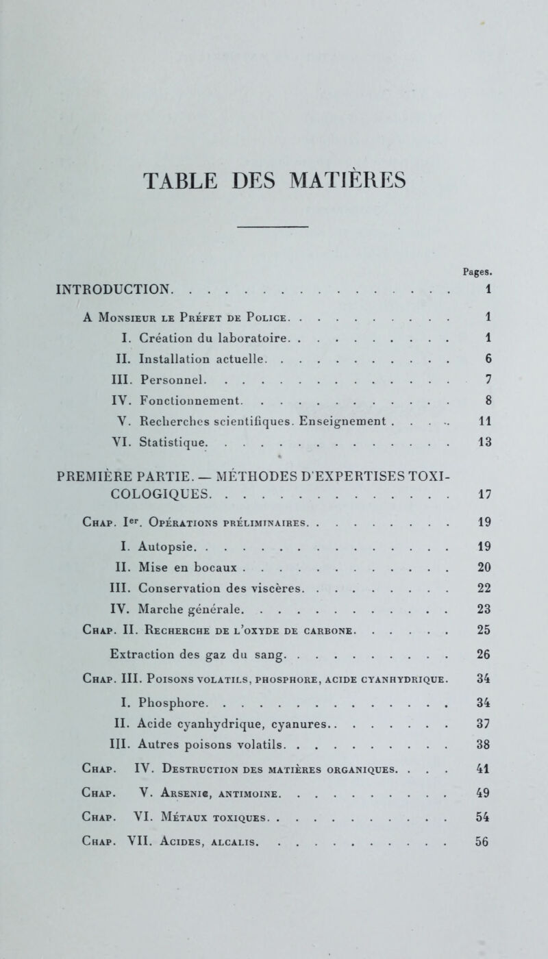 TABLE DES MATIÈRES Pages. INTRODUCTION 1 A Monsieur le Préfet de Police 1 I. Création du laboratoire 1 II. Installation actuelle 6 III. Personnel 7 IY. Fonctionnement 8 Y. Recherches scientifiques. Enseignement 11 VI. Statistique 13 PREMIÈRE PARTIE. — MÉTHODES D’EXPERTISES TOXI- COLOGIQUES 17 Chap. Ier. Opérations préliminaires 19 I. Autopsie 19 II. Mise en bocaux 20 III. Conservation des viscères 22 IV. Marche générale 23 Chap. II. Recherche de l’oxyde de carbone 25 Extraction des gaz du sang 26 Chap. III. Poisons volatils, phosphore, acide cyanhydrique. 34 I. Phosphore 34 II. Acide cyanhydrique, cyanures 37 III. Autres poisons volatils 38 Chap. IV. Destruction des matières organiques. ... 41 Chap. V. Arsenic, antimoine 49 Chap. VI. Métaux toxiques 54