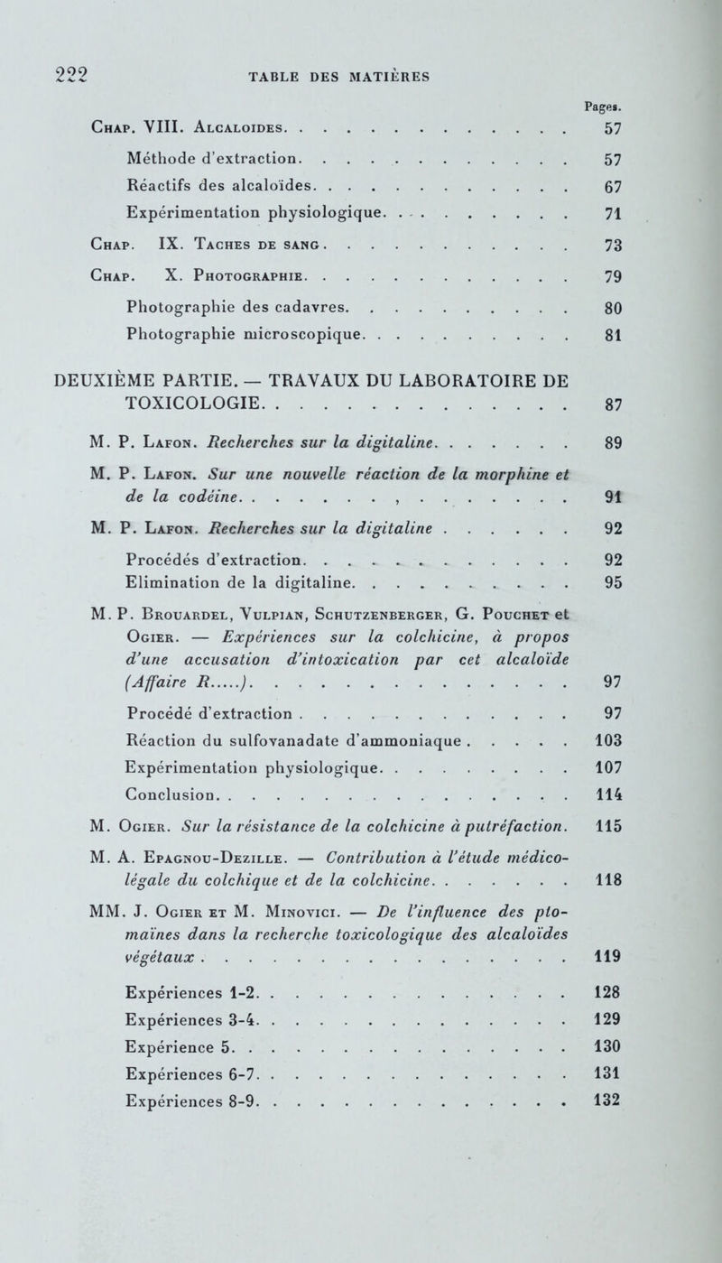 Pages. Chàp. VIII. Alcaloïdes 57 Méthode d’extraction 57 Réactifs des alcaloïdes 67 Expérimentation physiologique 71 Chap. IX. Taches de sang 73 Chap. X. Photographie 79 Photographie des cadavres 80 Photographie microscopique 81 DEUXIÈME PARTIE. — TRAVAUX DU LABORATOIRE DE TOXICOLOGIE 87 M. P. Lafon. Recherches sur la digitaline 89 M. P. Lafon. Sur une nouvelle réaction de la morphine et de la codéine 91 M. P. Lafon. Recherches sur la digitaline 92 Procédés d’extraction 92 Elimination de la digitaline 95 M. P. Brouardel, Vulpian, Schutzenberger, G. Pouchet et Ogier. — Expériences sur la colchicine, à propos d’une accusation d’intoxication par cet alcaloïde (Affaire R ) 97 Procédé d’extraction 97 Réaction du sulfovanadate d’ammoniaque 103 Expérimentation physiologique 107 Conclusion 114 M. Ogier. Sur la résistance de la colchicine à putréfaction. 115 M. A. Epagnou-Dezille. — Contribution à l’étude médico- légale du colchique et de la colchicine 118 MM. J. Ogier et M. Minovici. — De l’influence des pto- maïnes dans la recherche toxicologique des alcaloïdes végétaux 119 Expériences 1-2 128 Expériences 3-4 129 Expérience 5 130 Expériences 6-7 131 Expériences 8-9 132