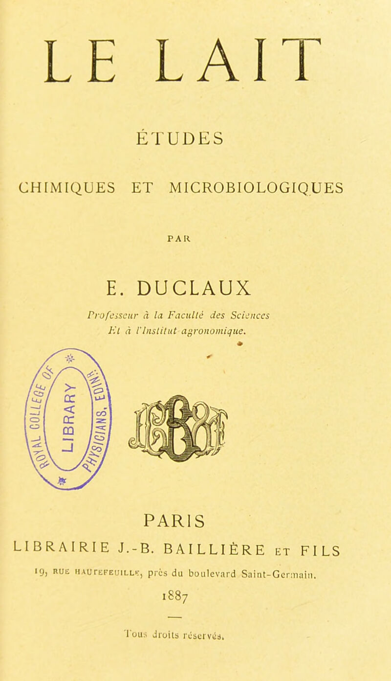 LE LAIT ÉTUDES CHIMIQUES ET MICROBIOLOGIQUES PAR E. DUCLAUX Professeur à la Faculté des Sciences El à l’Institut agronomique. PARIS LIBRAIRIE J.-B. BAILLIÈRE et FILS 19, RUE hautefeuille, prcs du boulevard Saint-Gcraiain. 1887 1 üua droits réservés.