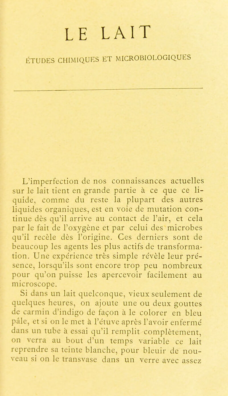 ÉTUDES CHIMIQUES ET MICROBIOLOGIQUES L’imperfection de nos connaissances actuelles sur le lait tient en grande partie à ce que ce li- quide, comme du reste la plupart des autres liquides organiques, est en voie de mutation con- tinue dès qu’il arrive au contact de l’air, et cela par le fait de l’oxygène et par celui des microbes qu’il recèle dès l’origine. Ces derniers sont de beaucoup les agents les plus actifs de transforma- tion. Une expe'rience très simple re'vèle leur pré- sence, lorsqu’ils sont encore trop peu nombreux pour qu’on puisse les apercevoir facilement au microscope. Si dans un lait quelconque, vieux seulement de quelques heures, on ajoute une ou deux gouttes de carmin d’indigo de façon à le colorer en bleu pâle, et si on le met à l’étuve après l’avoir enfermé dans un tube à essai qu’il remplit complètement, on verra au bout d’un temps variable ce lait reprendre sa teinte blanche, pour bleuir de nou- veau si on le transvase dans un verre avec assez