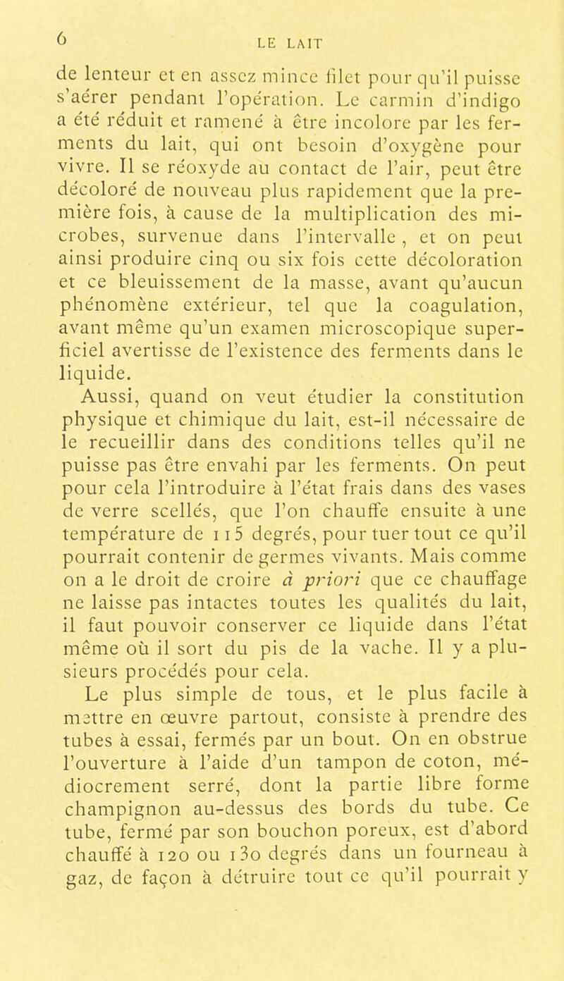 de lenteur et en assez mince lilet pour qu’il puisse s’aérer pendant l’opération. Le carmin d’indigo a été réduit et ramené à être incolore par les fer- ments du lait, qui ont besoin d’oxygène pour vivre. 11 se réoxyde au contact de l’air, peut être décoloré de nouveau plus rapidement que la pre- mière fois, à cause de la multiplication des mi- crobes, survenue dans l’intervalle, et on peut ainsi produire cinq ou six fois cette décoloration et ce bleuissement de la masse, avant qu’aucun phénomène extérieur, tel que la coagulation, avant même qu’un examen microscopique super- ficiel avertisse de l’existence des ferments dans le liquide. Aussi, quand on veut étudier la constitution physique et chimique du lait, est-il nécessaire de le recueillir dans des conditions telles qu’il ne puisse pas être envahi par les ferments. On peut pour cela l’introduire à l’état frais dans des vases de verre scellés, que l’on chauffe ensuite à une température de 115 degrés, pour tuer tout ce qu’il pourrait contenir de germes vivants. Mais comme on a le droit de croire à priori que ce chauffage ne laisse pas intactes toutes les qualités du lait, il faut pouvoir conserver ce liquide dans l’état même où il sort du pis de la vache. Il y a plu- sieurs procédés pour cela. Le plus simple de tous, et le plus facile à mettre en œuvre partout, consiste à prendre des tubes à essai, fermés par un bout. On en obstrue l’ouverture à l’aide d’un tampon de coton, mé- diocrement serré, dont la partie libre forme champignon au-dessus des bords du tube. Ce tube, fermé par son bouchon poreux, est d’abord chauffé à 120 ou i3o degrés dans un fourneau à gaz, de façon à détruire tout ce qu’il pourrait y