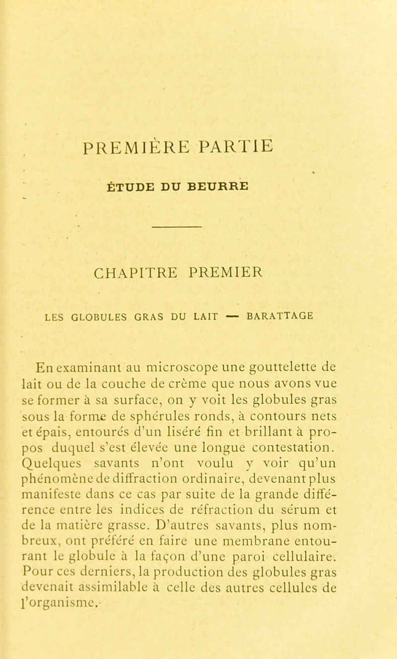 PREMIÈRE PARTIE ÉTUDE DU BEURRE CHAPITRE PREMIER LES GLOBULES GRAS DU LAIT — BARATTAGE En examinant au microscope une gouttelette de lait ou de la couche de crème que nous avons vue se former à sa surface, on y voit les globules gras sous la forme de sphérules ronds, à contours nets et épais, entourés cTun liséré fin et brillant à pro- pos duquel s’est élevée une longue contestation. Quelques savants n’ont voulu y voir qu’un phénomène de diffraction ordinaire, devenant plus manifeste dans ce cas par suite de la grande diffé- rence entre les indices de réfraction du sérum et de la naatière grasse. D’autres savants, plus nom- breux, ont préféré en faire une membrane entou- rant le globule à la façon d’une paroi cellulaire. Pour ces derniers, la production des globules gras devenait assimilable à celle des autres cellules de l’organisme.'