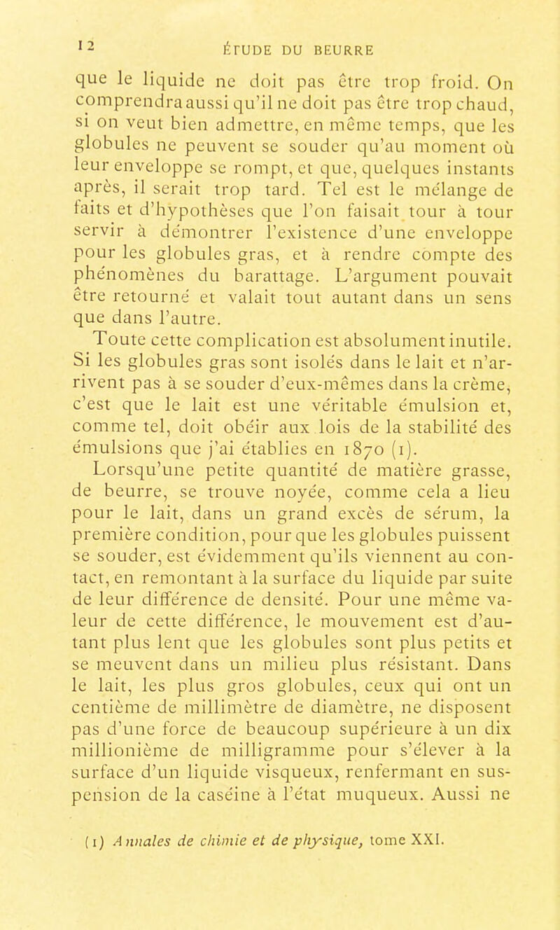 que le liquide ne doit pas être trop froid. On comprendra aussi qu’il ne doit pas être trop chaud, SI on veut bien admettre, en même temps, que les globules ne peuvent se souder qu’au moment où leur enveloppe se rompt, et que, quelques instants après, il serait trop tard. Tel est le mélange de laits et d’hypothèses que l’on faisait tour à tour servir à démontrer l’existence d’une enveloppe pour les globules gras, et à rendre conipte des phénomènes du barattage. L’argument pouvait être retourné et valait tout autant dans un sens que dans l’autre. Toute cette complication est absolument inutile. Si les globules gras sont isolés dans le lait et n’ar- rivent pas à se souder d’eux-mêmes dans la crème, c’est que le lait est une véritable émulsion et, comme tel, doit obéir aux lois de la stabilité des émulsions que j’ai établies en 1870 (i). Lorsqu’une petite quantité de matière grasse, de beurre, se trouve noyée, comme cela a lieu pour le lait, dans un grand excès de sérum, la première condition, pour que les globules puissent se souder, est évidemment qu’ils viennent au con- tact, en remontant à la surface du liquide par suite de leur différence de densité. Pour une même va- leur de cette différence, le mouvement est d’au- tant plus lent que les globules sont plus petits et se meuvent dans un milieu plus résistant. Dans le lait, les plus gros globules, ceux qui ont un centième de millimètre de diamètre, ne disposent pas d’une force de beaucoup supérieure à un dix millionième de milligramme pour s’élever à la surface d’un liquide visqueux, renfermant en sus- pension de la caséine à l’état muqueux. Aussi ne (1) Annales de chimie et de physique, tome XXI.