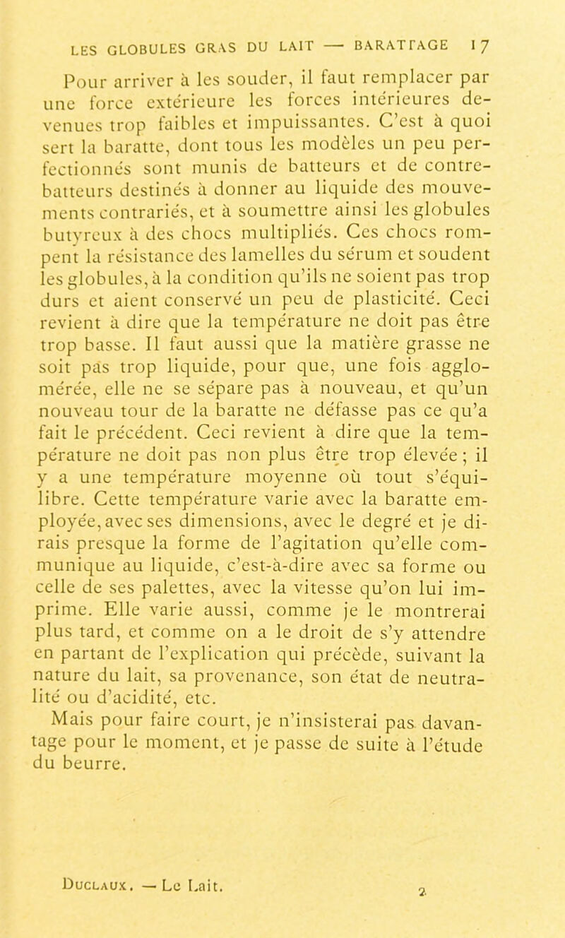 Pour arriver à les souder, il faut remplacer par une force extérieure les forces intérieures de- venues trop taihles et impuissantes. C’est a quoi sert la baratte, dont tous les modèles un peu per- fectionnés sont munis de batteurs et de contre- batteurs destinés à donner au liquide des mouve- ments contrariés, et à soumettre ainsi les globules butyreux à des chocs multipliés. Ces chocs rom- pent la résistance des lamelles du sérum et soudent les globules, à la condition qu’ils ne soient pas trop durs et aient conservé un peu de plasticité. Ceci revient à dire que la température ne doit pas être trop basse. Il faut aussi que la matière grasse ne soit pas trop liquide, pour que, une fois agglo- mérée, elle ne se sépare pas à nouveau, et qu’un nouveau tour de la baratte ne défasse pas ce qu’a fait le précédent. Ceci revient à dire que la tem- pérature ne doit pas non plus être trop élevée ; il y a une température moyenne où tout s’équi- libre. Cette température varie avec la baratte em- ployée, avec ses dimensions, avec le degré et je di- rais presque la forme de l’agitation qu’elle com- munique au liquide, c’est-à-dire avec sa forme ou celle de ses palettes, avec la vitesse qu’on lui im- prime. Elle varie aussi, comme je le montrerai plus tard, et comme on a le droit de s’y attendre en partant de l’explication qui précède, suivant la nature du lait, sa provenance, son état de neutra- lité ou d’acidité, etc. Mais pour faire court, je n’insisterai pas davan- tage pour le moment, et je passe de suite à l’étude du beurre. Duclau.'c, — Le Lait. 2.