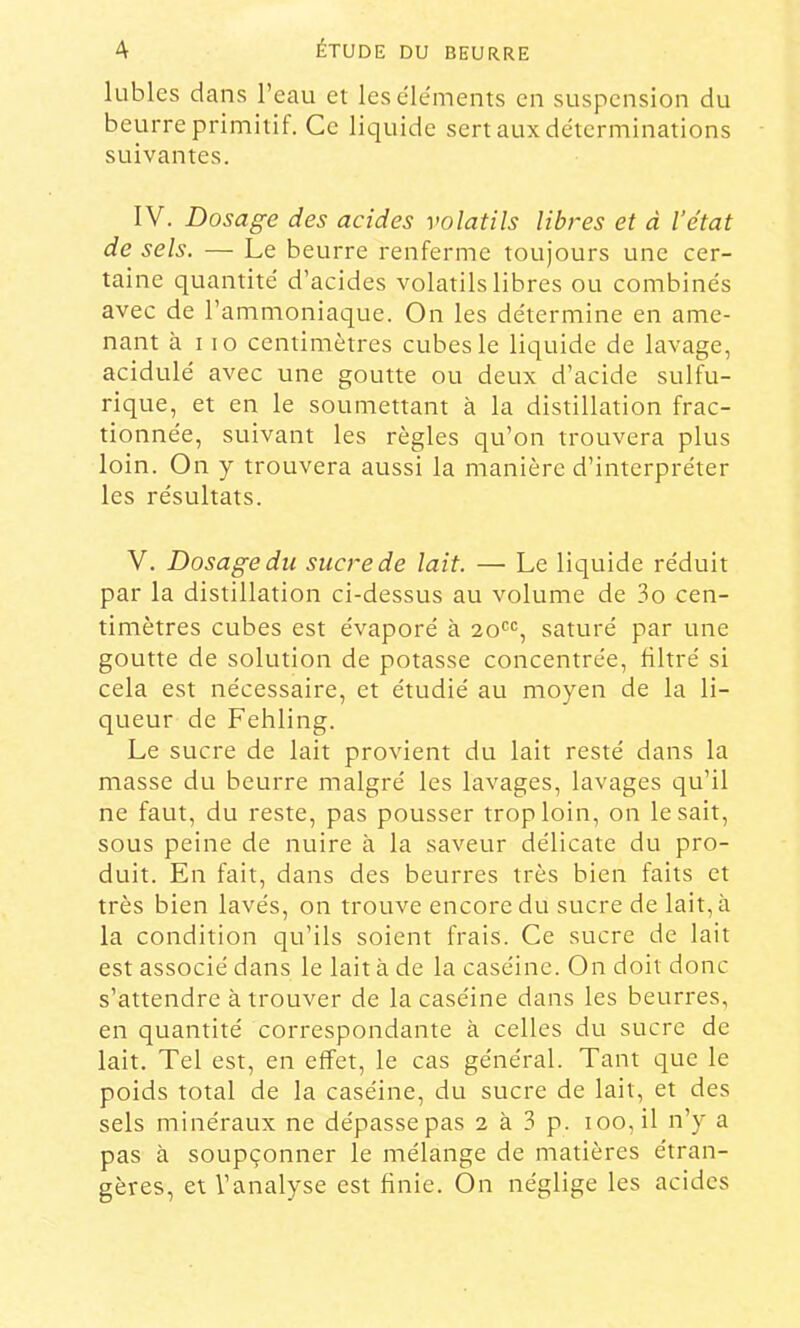 lubies dans l’eau et les éléments en suspension du beurre primitif. Ce liquide sert aux déterminations suivantes. IV. Dosage des acides volatils libres et à l’état de sels. — Le beurre renferme toujours une cer- taine quantité d’acides volatils libres ou combinés avec de l’ammoniaque. On les détermine en ame- nant à 110 centimètres cubes le liquide de lavage, acidulé avec une goutte ou deux d’acide sulfu- rique, et en le soumettant à la distillation frac- tionnée, suivant les règles qu’on trouvera plus loin. On y trouvera aussi la manière d’interpréter les résultats. V. Dosage du sucre de lait. — Le liquide réduit par la distillation ci-dessus au volume de 3o cen- timètres cubes est évaporé à 20'^*=, saturé par une goutte de solution de potasse concentrée, Hltré si cela est nécessaire, et étudié au moyen de la li- queur de Fehling. Le sucre de lait provient du lait resté dans la masse du beurre malgré les lavages, lavages qu’il ne faut, du reste, pas pousser trop loin, on lésait, sous peine de nuire à la saveur délicate du pro- duit. En fait, dans des beurres très bien faits et très bien lavés, on trouve encore du sucre de lait, à la condition qu’ils soient frais. Ce sucre de lait est associé dans le lait à de la caséine. On doit donc s’attendre à trouver de la caséine dans les beurres, en quantité correspondante à celles du sucre de lait. Tel est, en effet, le cas général. Tant que le poids total de la caséine, du sucre de lait, et des sels minéraux ne dépasse pas 2 à 3 p. 100, il n’y a pas à soupçonner le mélange de matières étran- gères, et l’analyse est finie. On néglige les acides