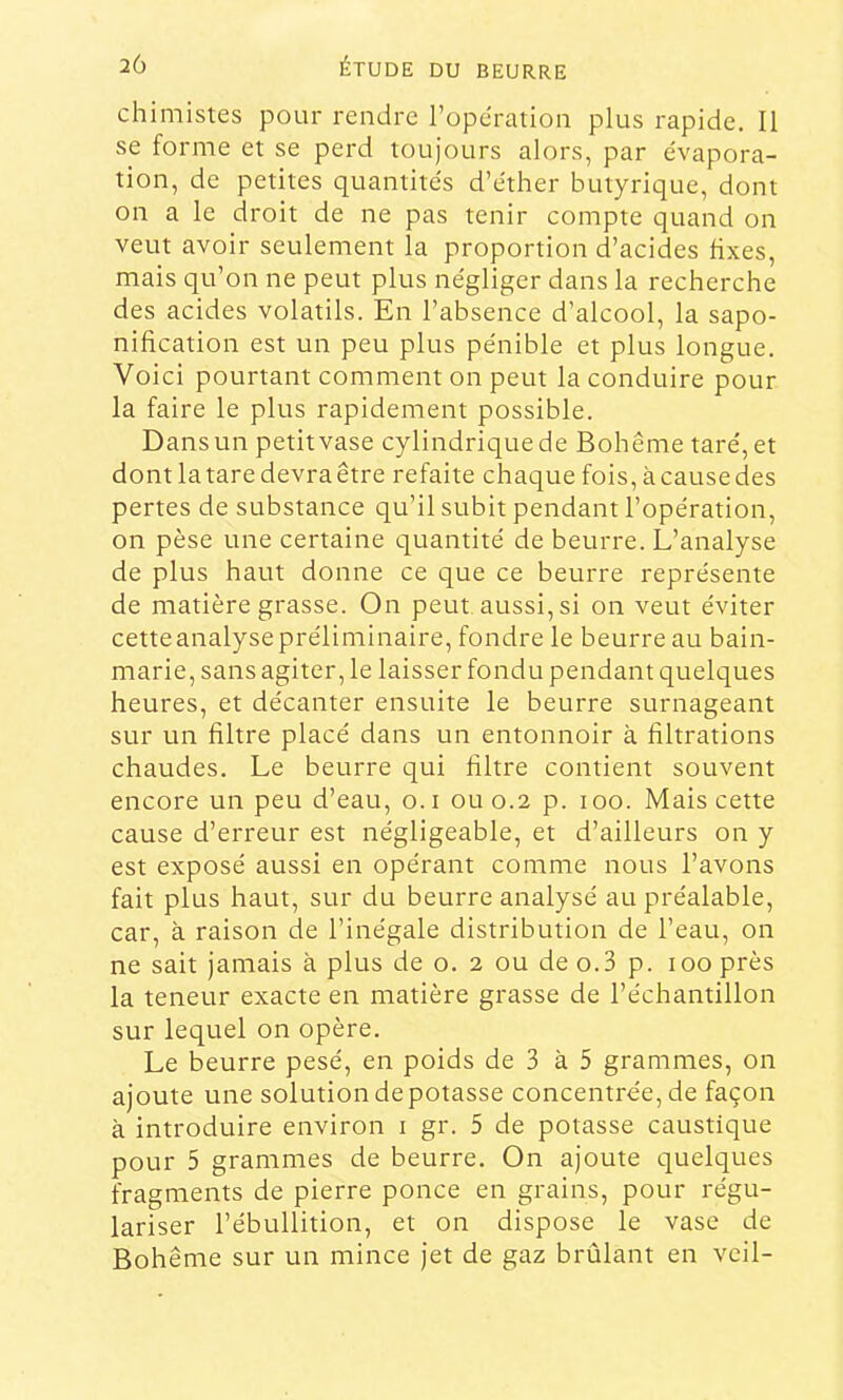 chimistes pour rendre l’operation plus rapide. Il se forme et se perd toujours alors, par évapora- tion, de petites quantités d’éther butyrique, dont on a le droit de ne pas tenir compte quand on veut avoir seulement la proportion d’acides fixes, mais qu’on ne peut plus négliger dans la recherche des acides volatils. En l’absence d’alcool, la sapo- nification est un peu plus pénible et plus longue. Voici pourtant comment on peut la conduire pour la faire le plus rapidement possible. Dans un petit vase cylindrique de Bohême taré, et dont la tare devra être refaite chaque fois, à cause des pertes de substance qu’il subit pendant l’opération, on pèse une certaine quantité de beurre. L’analyse de plus haut donne ce que ce beurre représente de matière grasse. On peut aussi, si on veut éviter cetteanalysepréliminaire, fondre le beurre au bain- marie, sans agiter, le laisser fondu pendant quelques heures, et décanter ensuite le beurre surnageant sur un filtre placé dans un entonnoir à filtrations chaudes. Le beurre qui filtre contient souvent encore un peu d’eau, o.i 0110.2 p. 100. Mais cette cause d’erreur est négligeable, et d’ailleurs on y est exposé aussi en opérant comme nous l’avons fait plus haut, sur du beurre analysé au préalable, car, à raison de l’inégale distribution de l’eau, on ne sait jamais à plus de o. 2 ou de o.3 p. 100 près la teneur exacte en matière grasse de l’échantillon sur lequel on opère. Le beurre pesé, en poids de 3 à 5 grammes, on ajoute une solution de potasse concentrée, de façon à introduire environ i gr. 5 de potasse caustique pour 5 grammes de beurre. On ajoute quelques fragments de pierre ponce en grains, pour régu- lariser l’ébullition, et on dispose le vase de Bohême sur un mince jet de gaz brûlant en vcil-