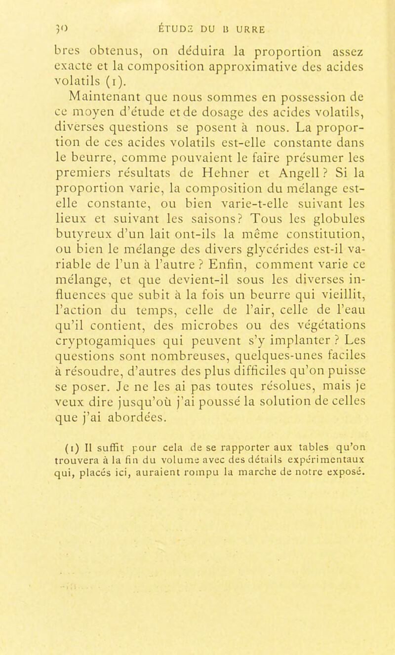 bres obtenus, on déduira la proportion assez exacte et la composition approximative des acides volatils (i). Maintenant que nous sommes en possession de ce moyen d’étude et de dosage des acides volatils, diverses questions se posent à nous. La propor- tion de ces acides volatils est-elle constante dans le beurre, comme pouvaient le faire présumer les premiers résultats de Hehner et Angell ? Si la proportion varie, la composition du mélange est- elle constante, ou bien varie-t-elle suivant les lieux et suivant les saisons? Tous les globules butyreux d’un lait ont-ils la même constitution, ou bien le mélange des divers glycérides est-il va- riable de l’un à l’autre ? Enfin, comment varie ce mélange, et que devient-il sous les diverses in- fluences que subit à la fois un beurre qui vieillit, l’action du temps, celle de l’air, celle de l’eau qu’il contient, des microbes ou des végétations cryptogamiques qui peuvent s’y implanter ? Les questions sont nombreuses, quelques-unes faciles à résoudre, d’autres des plus difficiles qu’on puisse se poser. Je ne les ai pas toutes résolues, mais je veux dire jusqu’où j’ai poussé la solution de celles que j’ai abordées. (i) Il suffit pour cela de se rapporter aux tables qu’on trouvera à la fin du volume avec des détails expérimentaux qui, placés ici, auraient rompu la marche de notre exposé.