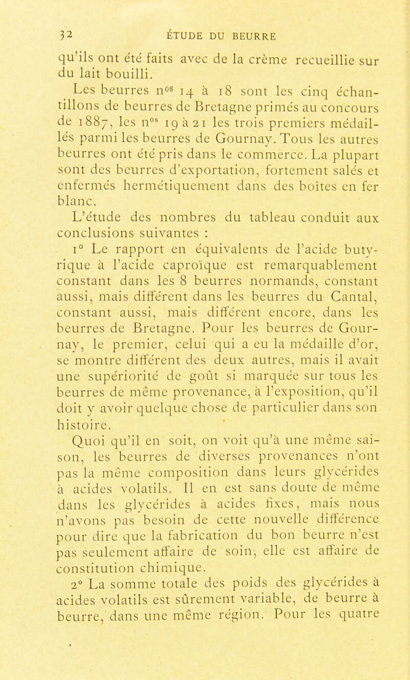 qu’ils ont été faits avec de la crème recueillie sur du lait bouilli. Les beurres 14 à 18 sont les cinq échan- tillons de beurres de Bretagne primés au concours de 1887, les n°® igà2i les trois premiers médail- lés parmi les beurres de Gournay.Tous les autres beurres ont été pris dans le commerce. La plupart sont des beurres d’exportation, fortement salés et enfermés hermétiquement dans des boîtes en fer blanc. L’étude des nombres du tableau conduit aux conclusions suivantes : 1° Le rapport en équivalents de l’acide buty- rique à l’acide caproïque est remarquablement constant dans les 8 beurres normands, constant aussi, mais différent dans les beurres du Cantal, constant aussi, mais différent encore, dans les beurres de Bretagne. Pour les beurres de Gour- nay, le premier, celui qui a eu la médaille d’or, se montre différent des deux autres, mais il avait une supériorité de goût si marquée sur tous les beurres de même provenance, à l’exposition, qu’il doit y avoir quelque chose de particulier dans son histoire. Quoi qu’il en soit, on voit qu’à une même sai- son, les beurres de diverses provenances n’ont pas la même composition dans leurs glycérides à acides volatils. 11 en est sans doute de même dans les glycérides à acides hxes, mais nous n’avons pas besoin de cette nouvelle différence pour dire que la fabrication du bon beurre n’est pas seulement affaire de soin, elle est affaire de constitution chimique. 2“ La somme totale des poids des glycérides à acides volatils est sûrement variable, de beurre à beurre, dans une même région. Pour les quatre