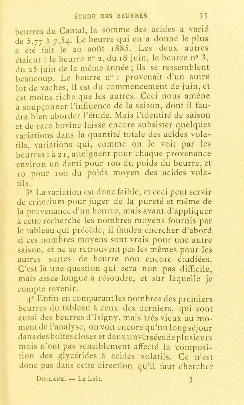 beurres du Cantal, la somme des acides a varie' de 5,77 à 7,54. Le beurre qui en a donné le plus a été fait le 20 août i885. Les deux autres étaient : le beurre n” 2, du 18 juin, le beurre n“ 3, du 2 5 juin de la même année ; ils se ressemblent beaucoup. Le beurre n“ i provenait d’un autre lot de vaches, il est du commencement de juin, et est moins riche que les autres. Ceci nous amène à soupçonner l’influence de la saison, dont il fau- dra bien aborder l’étude. Mais l’identité de saison et de race bovine laisse encore subsister quelques variations dans la quantité totale des acides vola- tils, variations qui, comme on le voit par les beurres 1 à 21, atteignent pour chaque provenance environ un demi pour 100 du poids du beurre, et 10 pour 100 du poids moyen des acides vola- tils. 3“ La variation est donc faible, et ceci peut servir de critérium pour juger de la pureté et même de la provenance d’un beurre, mais avant d’appliquer à cette recherche les nombres moyens fournis par le tableau qui précède, il faudra chercher d’abord si ces nombres moyens sont vrais pour une autre saison, et ne se retrouvent pas les mêmes pour les autres sortes de beurre non encore étudiées. C’est là une question qui sera non pas difficile, mais assez longue à résoudre, et sur laquelle je compte revenir. 4° Enfin en comparant les nombres des premiers beurres du tableau à ceux des derniers, qui sont aussi des beurres d’Isigny, mais très vieux au mo- ment de l’analyse, on voit encore qu’un longséjour dansdesboîtescloses et deuxtraverséesdeplusieurs mois n’ont pas sensiblement affecté la composi- tion des glycérides à acides volatils. Ce n’est donc pas dans cette direction qu’il faut chercher Duclaux. — Le Lait. 3