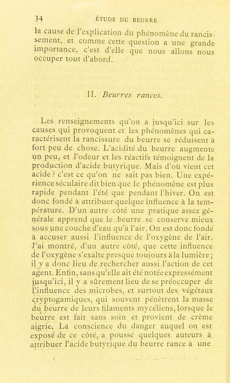 la cause de 1 explication du phe'nomène du rancis- sement, et comme cette question a une grande importance, c’est d’elle que nous allons nous occuper tout d’abord. 11. Beurres rances. Les renseignements qu’on a jusqu’ici sur les causes qui provoquent et les phénomènes qui ca- ractérisent la rancissure du beurre se réduisent à fort peu de chose. L’acidité du beurre augmente un peu, et l’odeur et les réactifs témoignent de la production d’acide butyrique. Mais d’où vient cet acide? c’est ce qu’on ne sait pas bien. Une expé- rience séculaire dit bien que le phénomène est plus rapide pendant l’été que pendant l’hiver. On est donc fondé à attribuer quelque influence à la tem- pérature. D’un autre côté une pratique assez gé- nérale apprend que le beurre se conserve mieux spus une couche d’eau qu’à l’air. On est donc fondé à accuser aussi l’influence de l’oxygène de l’air. J’ai montré, d’un autre côté, que cette influence de l’oxygène s’exalte presque toujours àla lumière ; il V a donc lieu de rechercher aussi l’action de cet agent. Enfin, sans qu’elle ait été notée expressément jusqu’ici, il y a sûrement lieu de se préoccuper de l’influence des microbes, et surtout des végétaux cryptogamiques, qui souvent pénètrent la masse du beurre de leurs filaments mycéliens, lorsque le beurre est fait sans soin et provient de crème aigrie, La conscience du danger auquel on est exposé de ce côté, a poussé quelques auteurs à attribuer l’acide butyrique du beurre rance à une