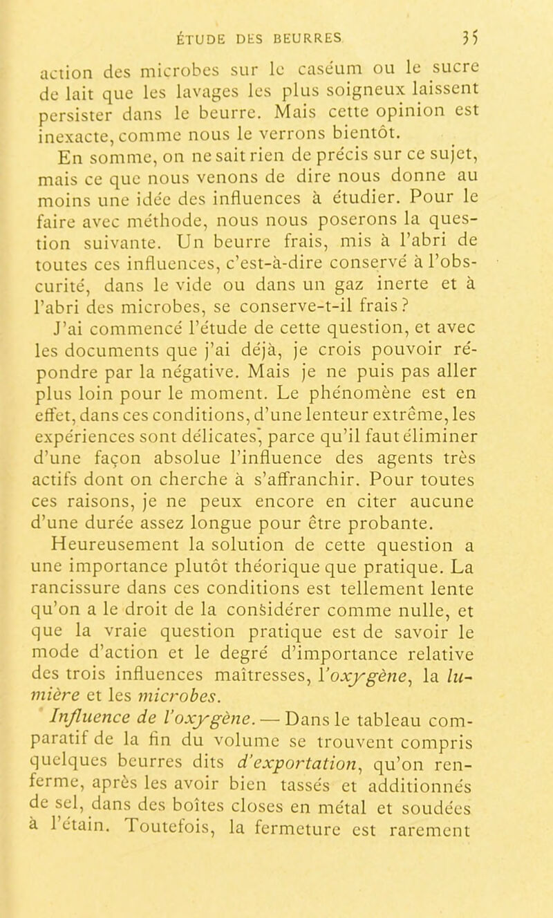 action des microbes sur le caséum ou le sucre de lait que les lavages les plus soigneux laissent persister dans le beurre. Mais cette opinion est inexacte, comme nous le verrons bientôt. En somme, on ne sait rien de pre'cis sur ce sujet, mais ce que nous venons de dire nous donne au moins une idée des influences à étudier. Pour le faire avec méthode, nous nous poserons la ques- tion suivante. Un beurre frais, mis à l’abri de toutes ces influences, c’est-à-dire conservé à l’obs- curité, dans le vide ou dans un gaz inerte et à l’abri des microbes, se conserve-t-il frais? J’ai commencé l’étude de cette question, et avec les documents que j’ai déjà, je crois pouvoir ré- pondre par la négative. Mais je ne puis pas aller plus loin pour le moment. Le phénomène est en effet, dans ces conditions, d’une lenteur extrême, les expériences sont délicates', parce qu’il faut éliminer d’une façon absolue l’influence des agents très actifs dont on cherche à s’affranchir. Pour toutes ces raisons, je ne peux encore en citer aucune d’une durée assez longue pour être probante. Heureusement la solution de cette question a une importance plutôt théorique que pratique. La rancissure dans ces conditions est tellement lente qu’on a le droit de la considérer comme nulle, et que la vraie question pratique est de savoir le mode d’action et le degré d’importance relative des trois influences maîtresses, Voxj'gènej la lu^ mière et les microbes. Influence de Voxjrgène. — Dans le tableau com- paratif de la fin du volume se trouvent compris quelques beurres dits d’exportation.^ qu’on ren- ferme, après les avoir bien tassés et additionnés de sel, dans des boîtes closes en métal et soudées à 1 étain. Toutefois, la fermeture est rarement