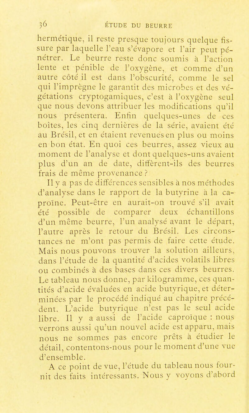 hermétique, il reste presque toujours quelque fis- sure par laquelle l’eau s’évapore et l’air peut pé- nétrer. Le beurre reste donc soumis à l’action lente et pénible de l’oxygène, et comme d’un autre côté il est dans l’obscurité, comme le sel qui l’imprègne le garantit des microbes et des vé- gétations cryptogamiques, c’est à l’oxygène seul que nous devons attribuer les modifications qu’il nous présentera. Enfin quelques-unes de ces boîtes, les cinq dernières de la série, avaient été au Brésil, et en étaient revenues en plus ou moins en bon état. En quoi ces beurres, assez vieux au moment de l’analyse et dont quelques-uns avaient plus d’un an de date, diffèrent-ils des beurres frais de même provenance ? Il y a pas de différences sensibles à nos méthodes d’analyse dans le rapport de la butyrine à la ca- proïne. Peut-être en aurait-on trouvé s’il avait été possible de comparer deux échantillons d’un même beurre, l’un analysé avant le départ, l’autre après le retour du Brésil. Les circons- tances ne m’ont pas permis de faire cette étude. Mais nous pouvons trouver la solution ailleurs, dans l’étude de la quantité d’acides volatils libres ou combinés à des bases dans ces divers beurres. Le tableau nous donne, par kilogranime, ces quan- tités d’acide évaluées en acide butyrique, et déter- minées par le procédé indiqué au chapitre précé- dent. L’acide butyrique n’est pas le seul acide libre. Il y a aussi de l’acide caproïque : nous verrons aussi qu’un nouvel acide est apparu, mais nous ne sommes pas encore prêts à étudier le détail, contentons-nous pour le moment d’une vue d’ensemble. A ce point de vue, l’étude du tableau nous four- nit des faits intéressants. Nous y voyons d’abord