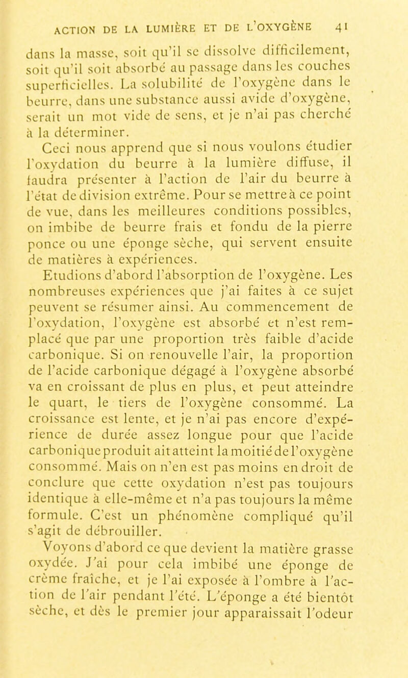 dans la masse, soit qu’il se dissolve dilticilement, soit qu’il soit absorbe au passage dans les couches sLiperricielles. La solubilité de l’oxygène dans le beurre, dans une substance aussi avide d’oxygène, serait un mot vide de sens, et je n’ai pas cherche' à la déterminer. Ceci nous apprend que si nous voulons étudier l'oxydation du beurre à la lumière diffuse, il laudra présenter à l’action de l’air du beurre à l’état de division extrême. Pour se mettre à ce point de vue, dans les meilleures conditions possibles, on imbibe de beurre frais et fondu de la pierre ponce ou une éponge sèche, qui servent ensuite de matières à expériences. Etudions d’abord l’absorption de l’oxygène. Les nombreuses expériences que j’ai faites à ce sujet peuvent se résumer ainsi. Au commencement de l’oxydation, l’oxygène est absorbé et n’est rem- placé que par une proportion très faible d’acide carbonique. Si on renouvelle l’air, la proportion de l’acide carbonique dégagé à l’oxygène absorbé va en croissant de plus en plus, et peut atteindre le quart, le tiers de l’oxygène consommé. La croissance est lente, et je n’ai pas encore d’expé- rience de durée assez longue pour que l’acide carboniqueproduit aitatteint lamoitiédel’oxygène consommé. Mais on n’en est pas moins en droit de conclure que cette oxydation n’est pas toujours identique à elle-même et n’a pas toujours la même formule. C’est un phénomène compliqué qu’il s’agit de débrouiller. Voyons d’abord ce que devient la matière grasse oxydée. J’ai pour cela imbibé une éponge de crème fraîche, et je l’ai exposée à l’ombre à l’ac- tion de l’air pendant l’été. L’éponge a été bientôt sèche, et dès le premier jour apparaissait l’odeur